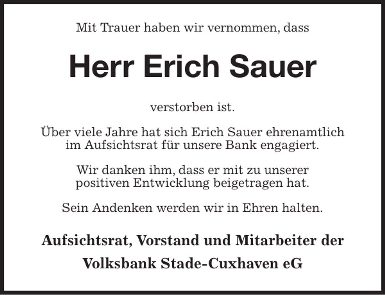 <p>Mit Trauer haben wir vernommen, dass<br />Herr Erich Sauer<br />verstorben ist.</p>
<p>Über viele Jahre hat sich Erich Sauer ehrenamtlich<br />im Aufsichtsrat für unsere Bank engagiert.</p>
<p>Wir danken ihm, dass er mit zu unserer<br />positiven Entwicklung beigetragen hat.</p>
<p>Sein Andenken werden wir in Ehren halten.<br />Aufsichtsrat, Vorstand und Mitarbeiter der<br />Volksbank Stade-Cuxhaven eG</p>