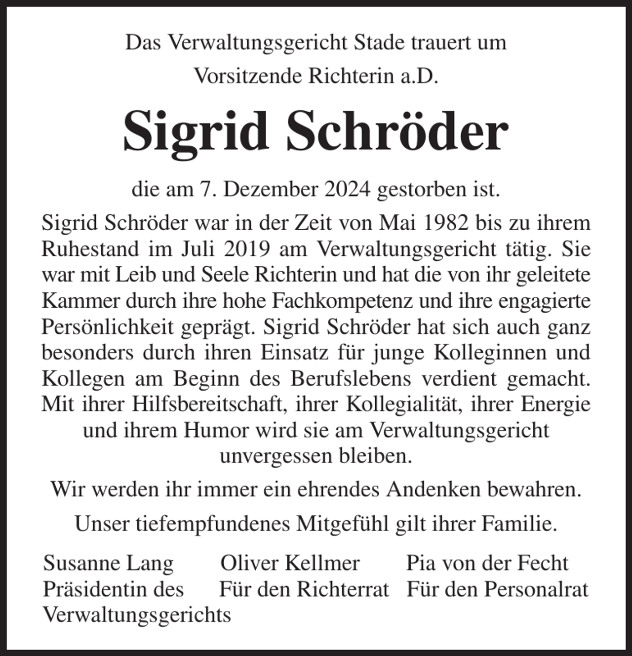 <p>Das Verwaltungsgericht Stade trauert um<br />Vorsitzende Richterin a.D.<br />Sigrid Schröder<br />die am 7. Dezember 2024 gestorben ist.<br />Sigrid Schröder war in der Zeit von Mai 1982 bis zu ihrem<br />Ruhestand im Juli 2019 am Verwaltungsgericht tätig. Sie<br />war mit Leib und Seele Richterin und hat die von ihr geleitete<br />Kammer durch ihre hohe Fachkompetenz und ihre engagierte<br />Persönlichkeit geprägt. Sigrid Schröder hat sich auch ganz<br />besonders durch ihren Einsatz für junge Kolleginnen und<br />Kollegen am Beginn des Berufslebens verdient gemacht.<br />Mit ihrer Hilfsbereitschaft, ihrer Kollegialität, ihrer Energie<br />und ihrem Humor wird sie am Verwaltungsgericht<br />unvergessen bleiben.<br />Wir werden ihr immer ein ehrendes Andenken bewahren.<br />Unser tiefempfundenes Mitgefühl gilt ihrer Familie.<br />Susanne Lang Oliver Kellmer Pia von der Fecht<br />Präsidentin des Für den Richterrat Für den Personalrat<br />Verwaltungsgerichts</p>