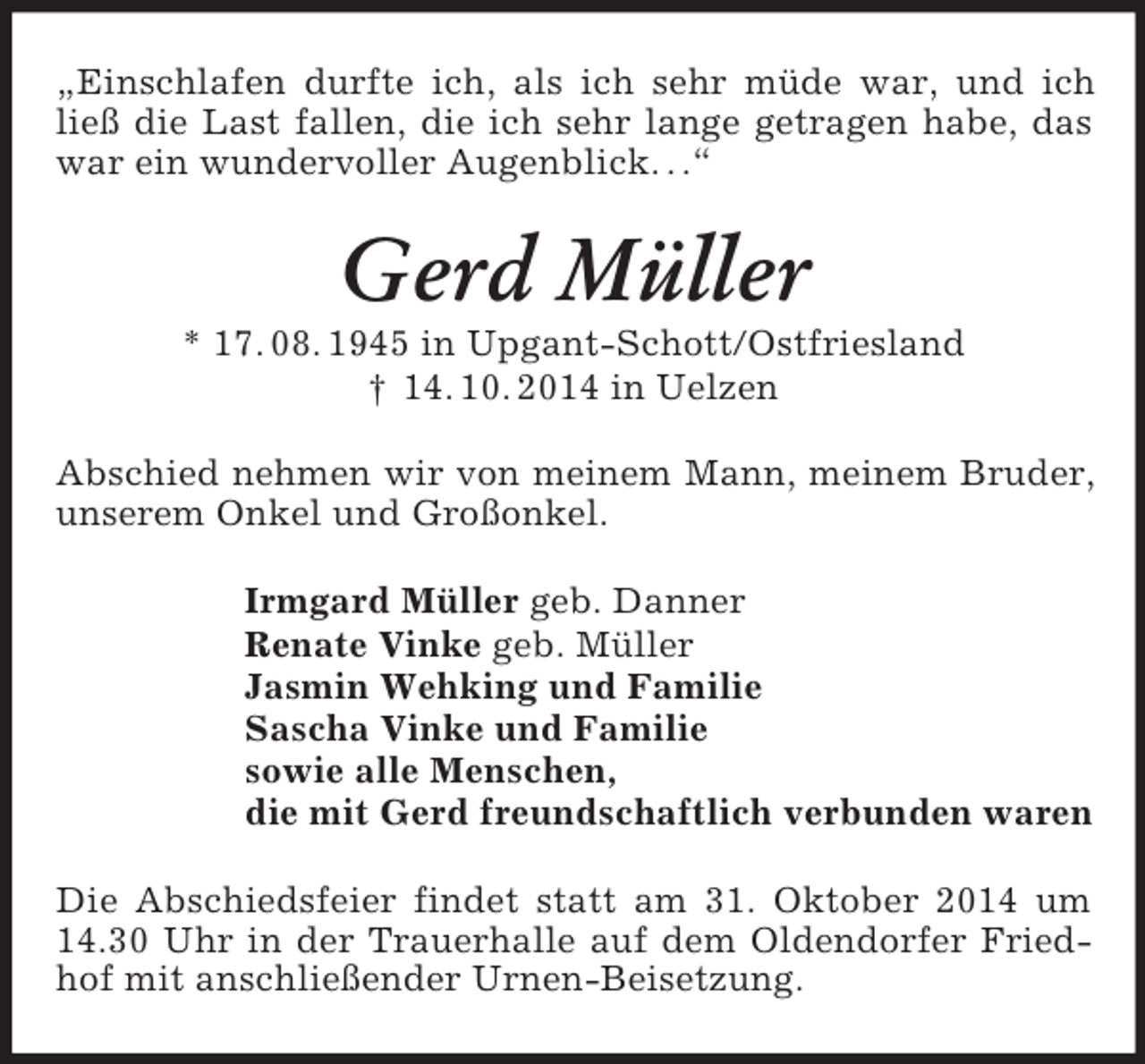 <p>„Einschlafen durfte ich, als ich sehr müde war, und ich ließ die Last fallen, die ich sehr lange getragen habe, das war ein wundervoller Augenblick. . .“<br />Gerd Müller<br />* 17. 08. 1945 in Upgant-Schott/Ostfriesland<br />† 14. 10. 2014 in Uelzen<br />Abschied nehmen wir von meinem Mann, meinem Bruder, unserem Onkel und Großonkel.<br />Irmgard Müller geb. Danner<br />Renate Vinke geb. Müller<br />Jasmin Wehking und Familie<br />Sascha Vinke und Familie<br />sowie alle Menschen,<br />die mit Gerd freundschaftlich verbunden waren<br />Die Abschiedsfeier findet statt am 31. Oktober 2014 um 14.30 Uhr in der Trauerhalle auf dem Oldendorfer Friedhof mit anschließender Urnen-Beisetzung.</p>