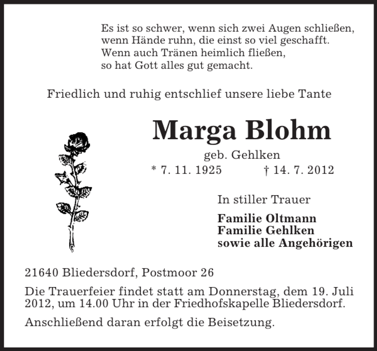 <p>Es ist so schwer, wenn sich zwei Augen schließen,<br />wenn Hände ruhn, die einst so viel geschafft.<br />Wenn auch Tränen heimlich fließen,<br />so hat Gott alles gut gemacht.</p><p>Friedlich und ruhig entschlief unsere liebe Tante</p><p>Marga Blohm<br />geb. Gehlken<br />* 7. 11. 1925<br />† 14. 7. 2012<br />In stiller Trauer<br />Familie Oltmann<br />Familie Gehlken<br />sowie alle Angehörigen<br />21640 Bliedersdorf, Postmoor 26<br />Die Trauerfeier findet statt am Donnerstag, dem 19. Juli<br />2012, um 14.00 Uhr in der Friedhofskapelle Bliedersdorf.<br />Anschließend daran erfolgt die Beisetzung.</p>