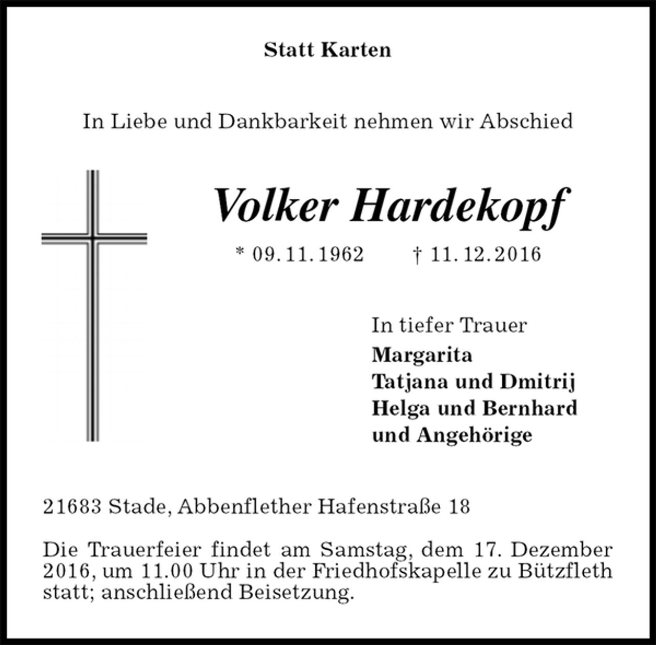 <p>Statt Karten<br />In Liebe und Dankbarkeit nehmen wir Abschied<br />Volker Hardekopf<br />* 09. 11. 1962 † 11. 12. 2016<br />In tiefer Trauer<br />Margarita<br />Tatjana und Dmitrij<br />Helga und Bernhard<br />und Angehörige<br />21683 Stade, Abbenflether Hafenstraße 18</p><p>Die Trauerfeier findet am Samstag, dem 17. Dezember 2016, um 11.00 Uhr in der Friedhofskapelle zu Bützfleth statt; anschließend Beisetzung.</p>