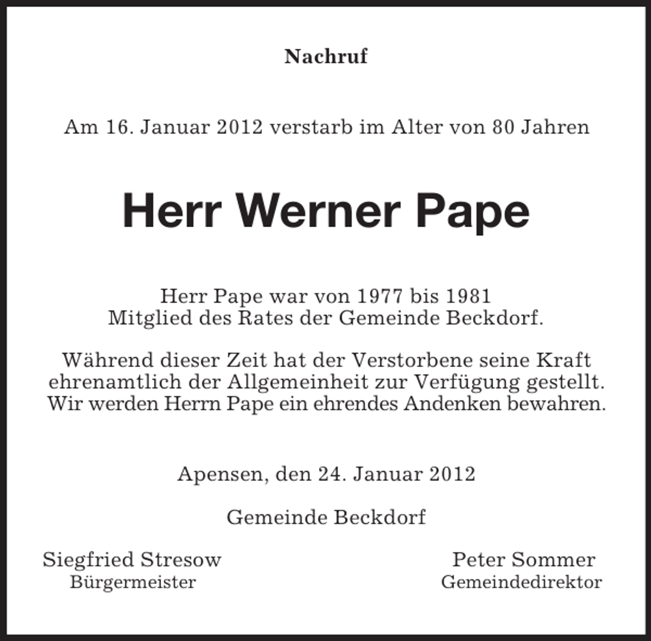 <p>Nachruf<br />Am 16. Januar 2012 verstarb im Alter von 80 Jahren<br />Herr Werner Pape<br />Herr Pape war von 1977 bis 1981<br />Mitglied des Rates der Gemeinde Beckdorf.</p><p>Während dieser Zeit hat der Verstorbene seine Kraft ehrenamtlich der Allgemeinheit zur Verfügung gestellt. Wir werden Herrn Pape ein ehrendes Andenken bewahren.<br />Apensen, den 24. Januar 2012</p><p>Gemeinde Beckdorf</p><p>Siegfried Stresow Peter Sommer<br />Bürgermeister Gemeindedirektor</p>