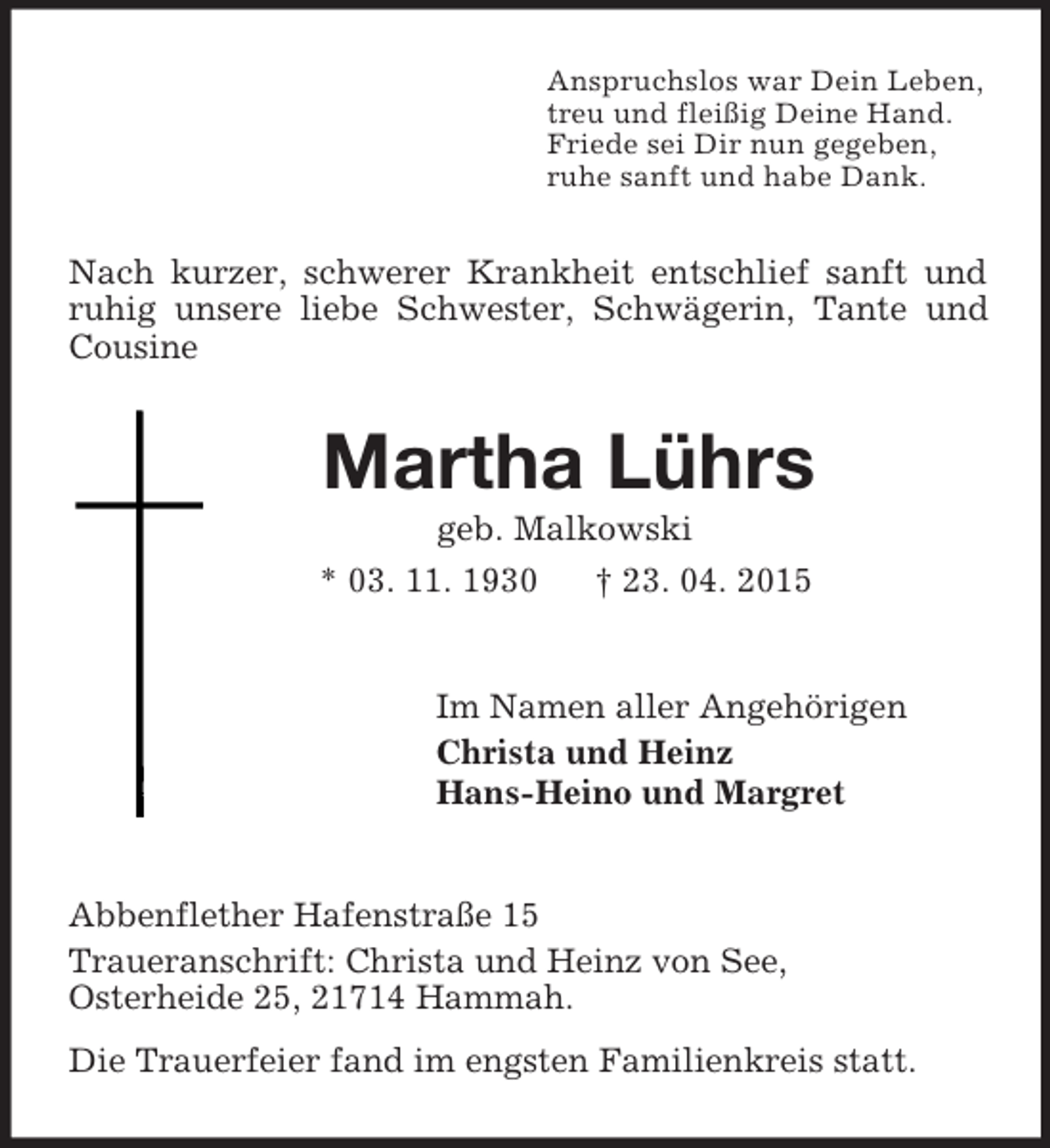 <p>Anspruchslos war Dein Leben,<br />treu und fleißig Deine Hand.<br />Friede sei Dir nun gegeben,<br />ruhe sanft und habe Dank.<br />Nach kurzer, schwerer Krankheit entschlief sanft und ruhig unsere liebe Schwester, Schwägerin, Tante und Cousine<br />Martha Lührs<br />geb. Malkowski<br />* 03. 11. 1930 † 23. 04. 2015<br />Im Namen aller Angehörigen<br />Christa und Heinz<br />Hans-Heino und Margret<br />Abbenflether Hafenstraße 15<br />Traueranschrift: Christa und Heinz von See,<br />Osterheide 25, 21714 Hammah.<br />Die Trauerfeier fand im engsten Familienkreis statt.</p>