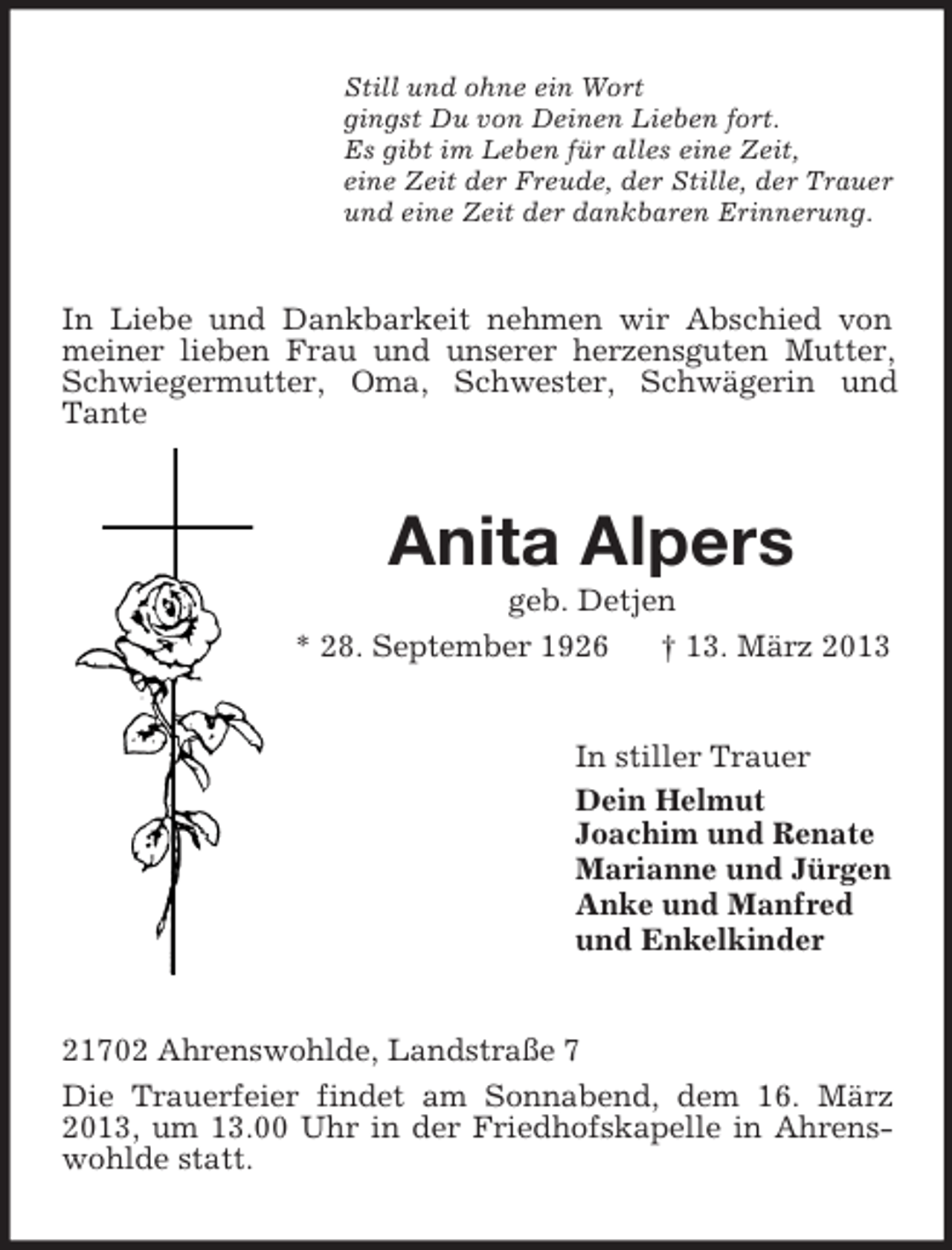 <p>Still und ohne ein Wort<br />gingst Du von Deinen Lieben fort.<br />Es gibt im Leben für alles eine Zeit,<br />eine Zeit der Freude, der Stille, der Trauer<br />und eine Zeit der dankbaren Erinnerung.</p><p>In Liebe und Dankbarkeit nehmen wir Abschied von<br />meiner lieben Frau und unserer herzensguten Mutter,<br />Schwiegermutter, Oma, Schwester, Schwägerin und<br />Tante</p><p>Anita Alpers<br />geb. Detjen<br />* 28. September 1926<br />† 13. März 2013</p><p>In stiller Trauer<br />Dein Helmut<br />Joachim und Renate<br />Marianne und Jürgen<br />Anke und Manfred<br />und Enkelkinder</p><p>21702 Ahrenswohlde, Landstraße 7<br />Die Trauerfeier findet am Sonnabend, dem 16. März<br />2013, um 13.00 Uhr in der Friedhofskapelle in Ahrenswohlde statt.</p>
