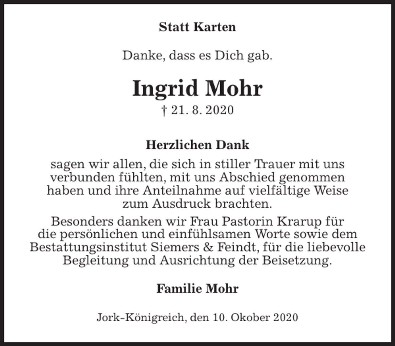 <p>Statt Karten<br />Danke, dass es Dich gab.<br />Ingrid Mohr<br />† 21. 8. 2020<br />Herzlichen Dank<br />sagen wir allen, die sich in stiller Trauer mit uns<br />verbunden fühlten, mit uns Abschied genommen<br />haben und ihre Anteilnahme auf vielfältige Weise<br />zum Ausdruck brachten.<br />Besonders danken wir Frau Pastorin Krarup für<br />die persönlichen und einfühlsamen Worte sowie dem<br />Bestattungsinstitut Siemers &amp; Feindt, für die liebevolle<br />Begleitung und Ausrichtung der Beisetzung.<br />Familie Mohr<br />Jork-Königreich, den 10. Okober 2020</p>