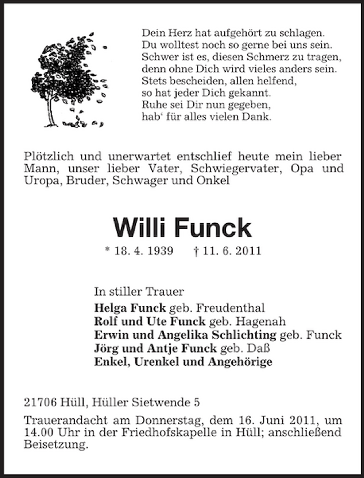 <p>Dein Herz hat aufgehört zu schlagen. Du wolltest noch so gerne bei uns sein. Schwer ist es, diesen Schmerz zu tragen, denn ohne Dich wird vieles anders sein. Stets bescheiden, allen helfend, so hat jeder Dich gekannt. Ruhe sei Dir nun gegeben, hab‘ für alles vielen Dank.</p><p>Plötzlich und unerwartet entschlief heute mein lieber Mann, unser lieber Vater, Schwiegervater, Opa und Uropa, Bruder, Schwager und Onkel</p><p>Willi Funck<br />* 18. 4. 1939 † 11. 6. 2011 In stiller Trauer Helga Funck geb. Freudenthal Rolf und Ute Funck geb. Hagenah Erwin und Angelika Schlichting geb. Funck Jörg und Antje Funck geb. Daß Enkel, Urenkel und Angehörige 21706 Hüll, Hüller Sietwende 5 Trauerandacht am Donnerstag, dem 16. Juni 2011, um 14.00 Uhr in der Friedhofskapelle in Hüll; anschließend Beisetzung.</p>