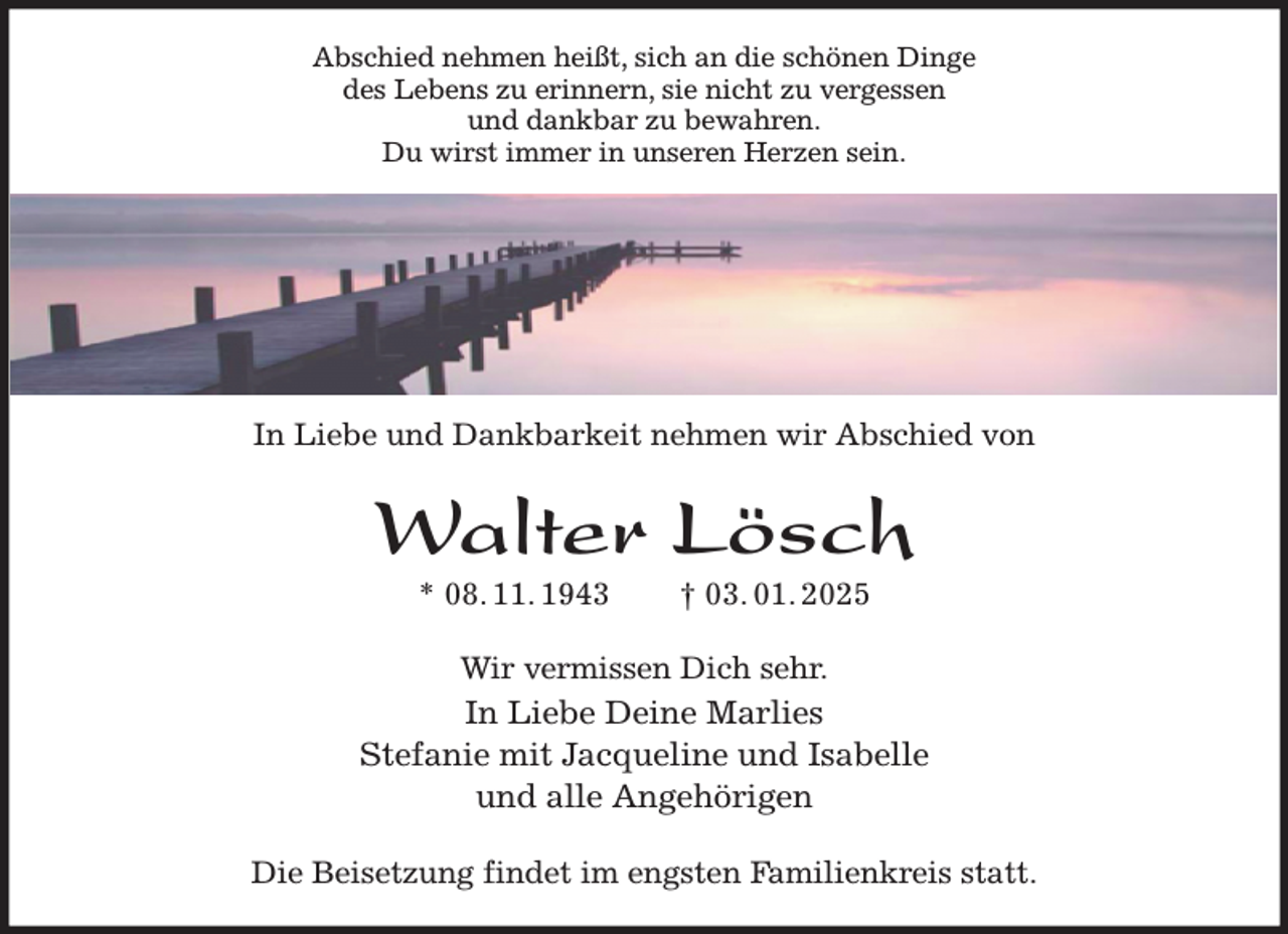 <p>Abschied nehmen heißt, sich an die schönen Dinge<br />des Lebens zu erinnern, sie nicht zu vergessen<br />und dankbar zu bewahren.<br />Du wirst immer in unseren Herzen sein.<br />In Liebe und Dankbarkeit nehmen wir Abschied von<br />Walter Lösch<br />* 08. 11. 1943 † 03. 01. 2025<br />Wir vermissen Dich sehr.<br />In Liebe Deine Marlies<br />Stefanie mit Jacqueline und Isabelle<br />und alle Angehörigen<br />Die Beisetzung findet im engsten Familienkreis statt.</p>