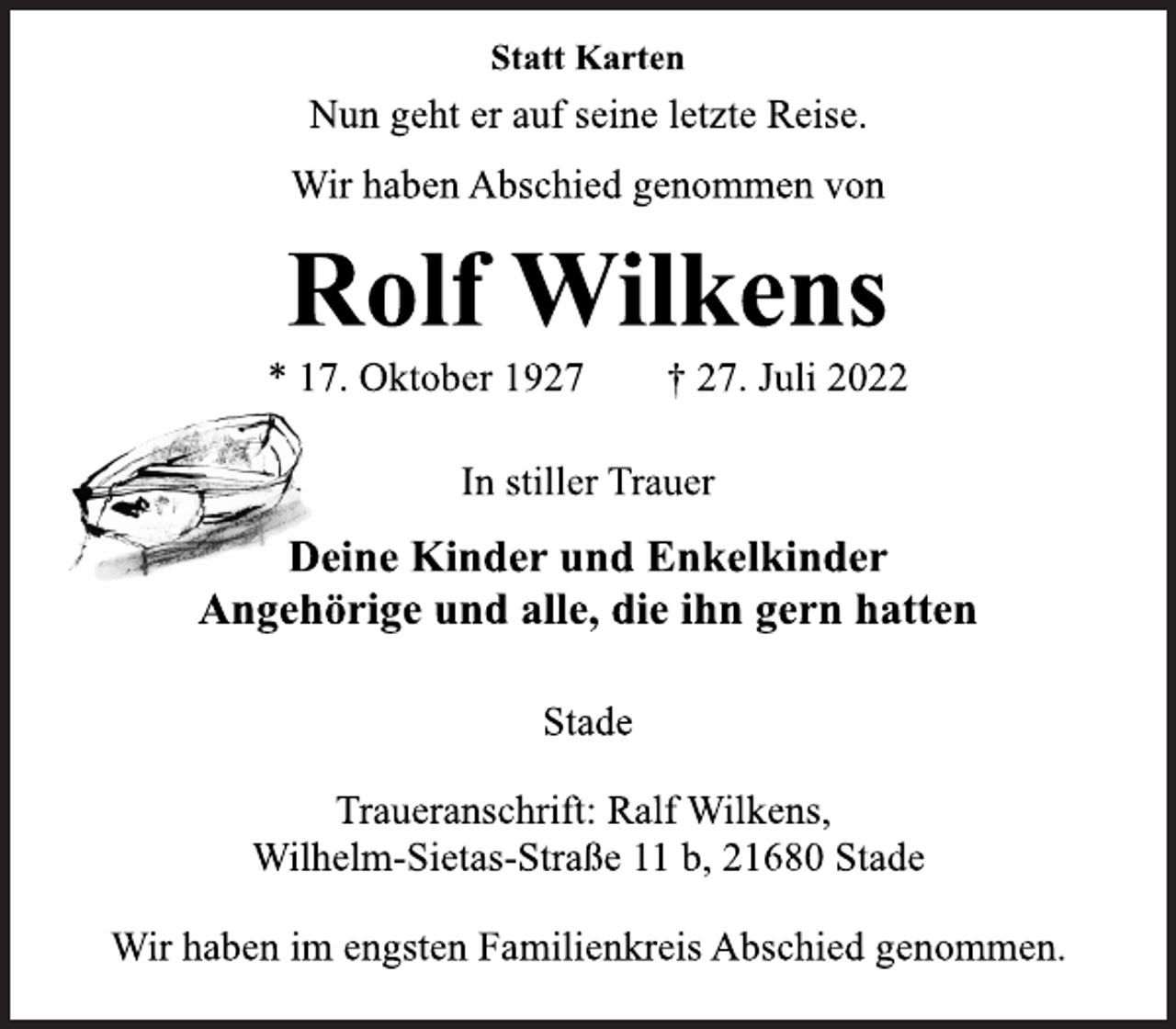 <p>Statt Karten<br />Nun geht er auf seine letzte Reise.<br />Wir haben Abschied genommen von<br />Rolf Wilkens<br />* 17. Oktober 1927 † 27. Juli 2022<br />In stiller Trauer<br />Deine Kinder und Enkelkinder<br />Angehörige und alle, die ihn gern hatten<br />Traueranschrift: Ralf Wilkens,<br />Wilhelm-Sietas-Straße 11 b, 21680 Stade<br />Wir haben im engsten Familienkreis Abschied genommen.<br />Stade</p>