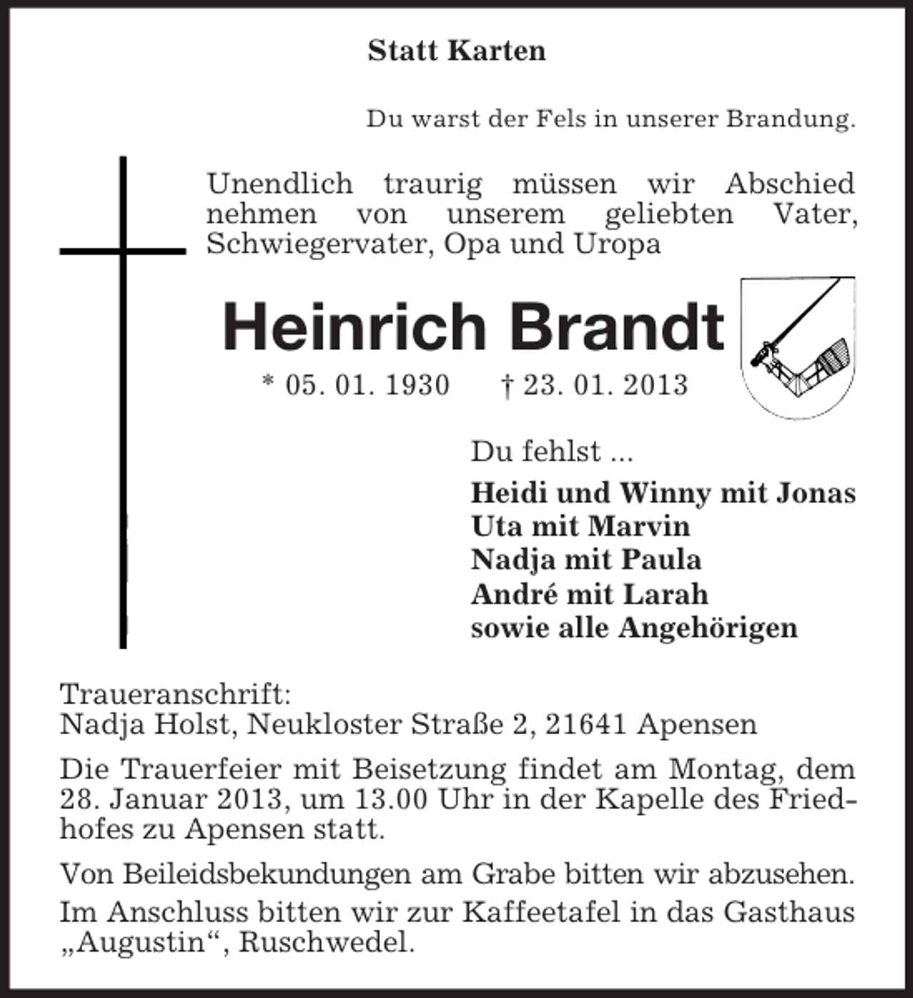 <p>Statt Karten<br />Du warst der Fels in unserer Brandung.</p><p>Unendlich traurig müssen wir Abschied<br />nehmen von unserem geliebten Vater,<br />Schwiegervater, Opa und Uropa</p><p>Heinrich Brandt<br />* 05. 01. 1930</p><p>† 23. 01. 2013<br />Du fehlst ...<br />Heidi und Winny mit Jonas<br />Uta mit Marvin<br />Nadja mit Paula<br />André mit Larah<br />sowie alle Angehörigen</p><p>Traueranschrift:<br />Nadja Holst, Neukloster Straße 2, 21641 Apensen<br />Die Trauerfeier mit Beisetzung findet am Montag, dem<br />28. Januar 2013, um 13.00 Uhr in der Kapelle des Friedhofes zu Apensen statt.<br />Von Beileidsbekundungen am Grabe bitten wir abzusehen.<br />Im Anschluss bitten wir zur Kaffeetafel in das Gasthaus<br />„Augustin“, Ruschwedel.</p>