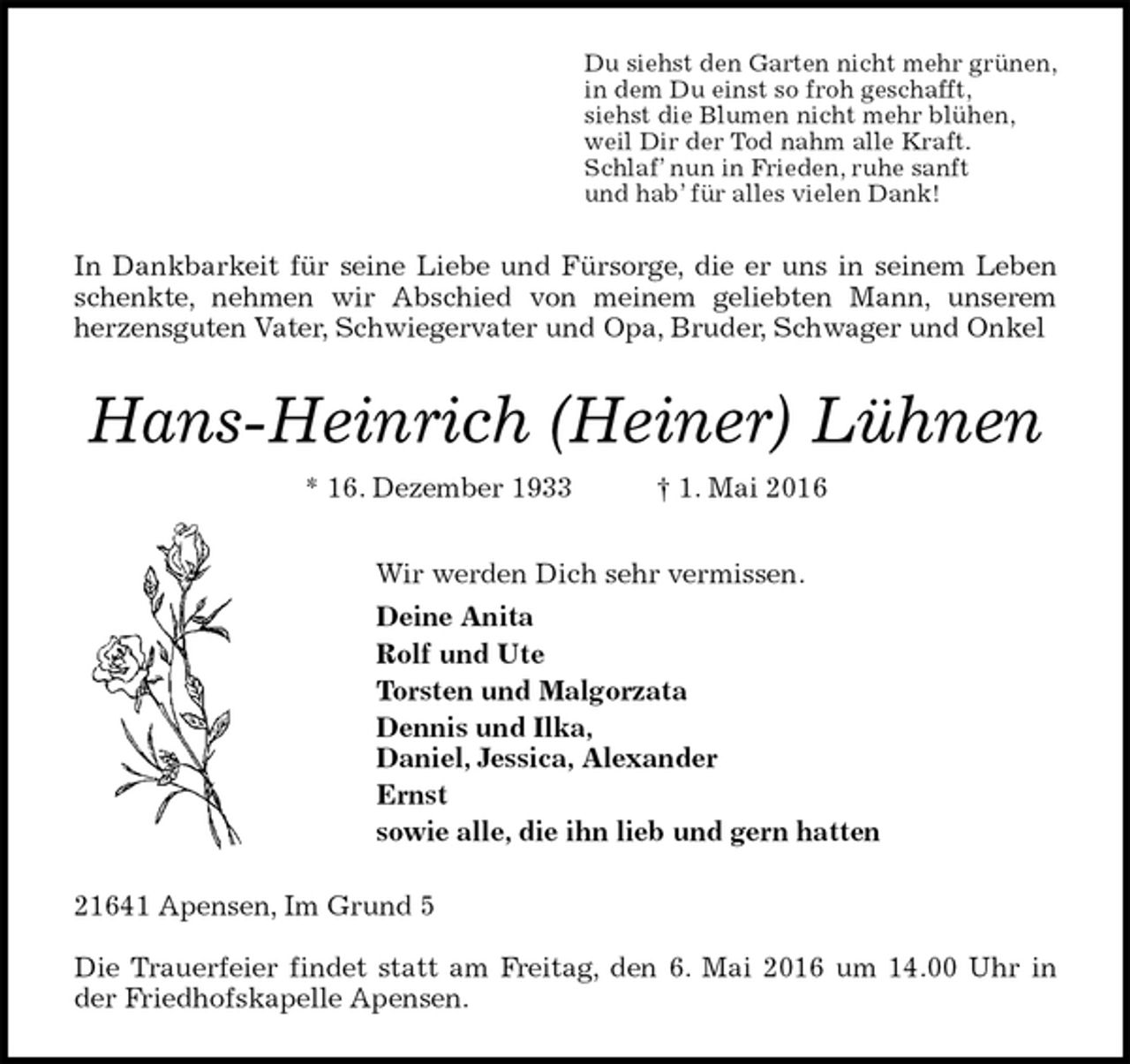 <p>Du siehst den Garten nicht mehr grünen,<br />in dem Du einst so froh geschafft,<br />siehst die Blumen nicht mehr blühen,<br />weil Dir der Tod nahm alle Kraft.<br />Schlaf’ nun in Frieden, ruhe sanft<br />und hab’ für alles vielen Dank!<br />In Dankbarkeit für seine Liebe und Fürsorge, die er uns in seinem Leben schenkte, nehmen wir Abschied von meinem geliebten Mann, unserem<br />herzensguten Vater, Schwiegervater und Opa, Bruder, Schwager und Onkel<br />Hans-Heinrich (Heiner) Lühnen<br />* 16. Dezember 1933 † 1. Mai 2016<br />Wir werden Dich sehr vermissen.<br />Deine Anita<br />Rolf und Ute<br />Torsten und Malgorzata<br />Dennis und Ilka,<br />Daniel, Jessica, Alexander<br />Ernst<br />sowie alle, die ihn lieb und gern hatten<br />21641 Apensen, Im Grund 5</p>
<p>Die Trauerfeier findet statt am Freitag, den 6. Mai 2016 um 14.00 Uhr in der Friedhofskapelle Apensen.</p>