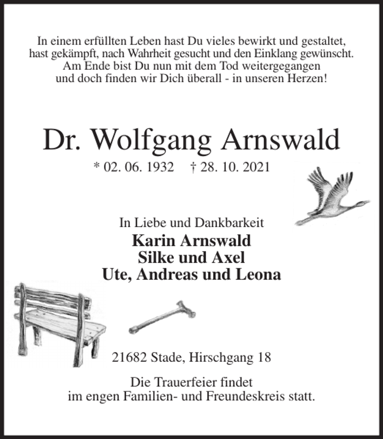 <p>In einem erfüllten Leben hast Du vieles bewirkt und gestaltet,<br />hast gekämpft, nach Wahrheit gesucht und den Einklang gewünscht.<br />Am Ende bist Du nun mit dem Tod weitergegangen<br />und doch finden wir Dich überall - in unseren Herzen!<br />Dr. Wolfgang Arnswald<br />* 02. 06. 1932 † 28. 10. 2021<br />In Liebe und Dankbarkeit<br />Karin Arnswald<br />Silke und Axel<br />Ute, Andreas und Leona</p>
<p>21682 Stade, Hirschgang 18</p>
<p>Die Trauerfeier findet<br />im engen Familien- und Freundeskreis statt.</p>