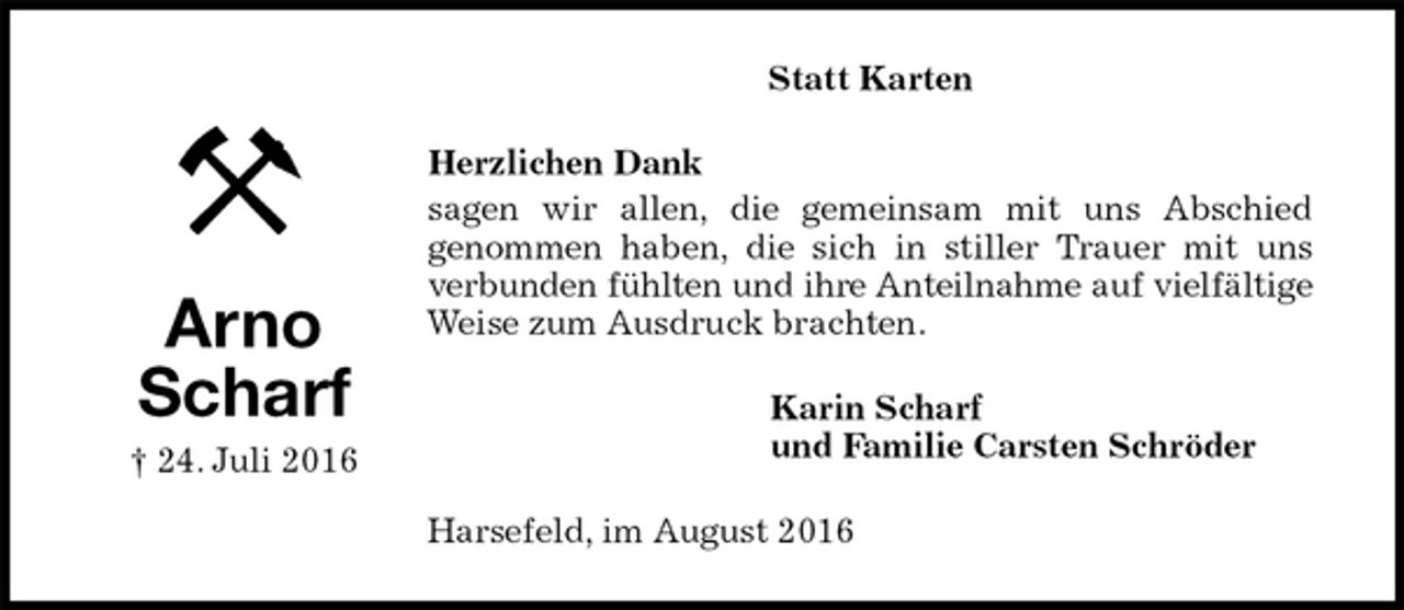 <p>Statt Karten<br />Herzlichen Dank<br />sagen wir allen, die gemeinsam mit uns Abschied<br />genommen haben, die sich in stiller Trauer mit uns<br />verbunden fühlten und ihre Anteilnahme auf vielfältige<br />Weise zum Ausdruck brachten.<br />Karin Scharf<br />und Familie Carsten Schröder<br />Harsefeld, im August 2016<br />Arno<br />Scharf<br />† 24. Juli 2016</p>