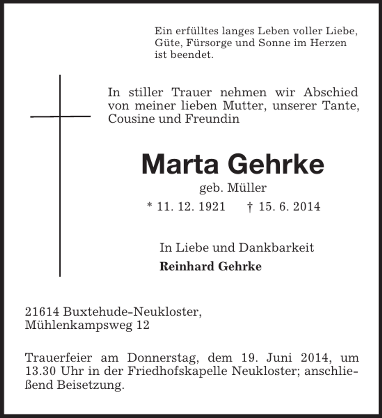 <p>Ein erfülltes langes Leben voller Liebe,<br />Güte, Fürsorge und Sonne im Herzen<br />ist beendet.<br />In stiller Trauer nehmen wir Abschied von meiner lieben Mutter, unserer Tante, Cousine und Freundin<br />Marta Gehrke<br />geb. Müller<br />* 11. 12. 1921 † 15. 6. 2014<br />In Liebe und Dankbarkeit<br />Reinhard Gehrke<br />21614 Buxtehude-Neukloster,<br />Mühlenkampsweg 12</p><p>Trauerfeier am Donnerstag, dem 19. Juni 2014, um 13.30 Uhr in der Friedhofskapelle Neukloster; anschließend Beisetzung.</p>