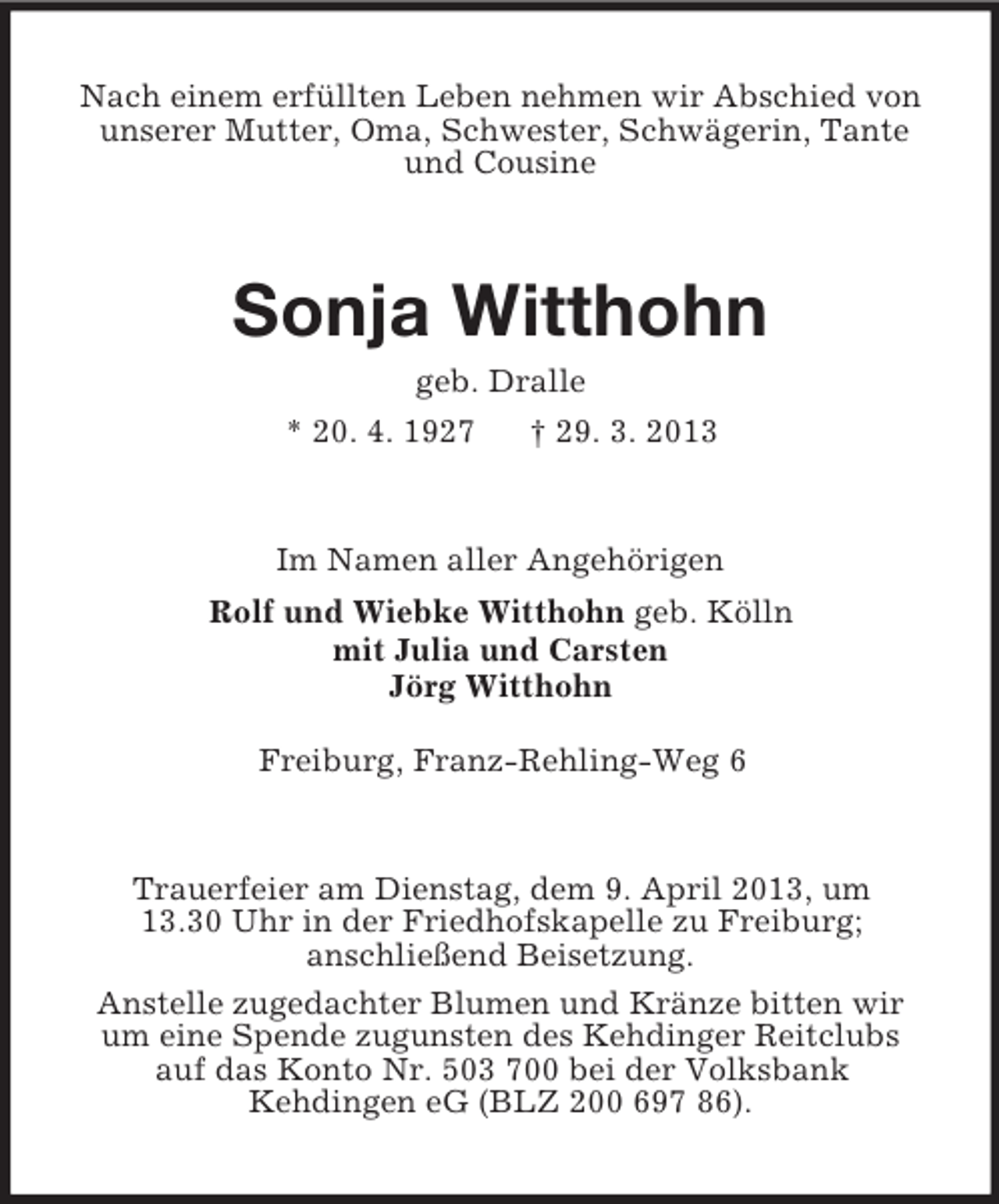 <p>Nach einem erfüllten Leben nehmen wir Abschied von<br />unserer Mutter, Oma, Schwester, Schwägerin, Tante<br />und Cousine</p><p>Sonja Witthohn<br />geb. Dralle<br />* 20. 4. 1927</p><p>† 29. 3. 2013</p><p>Im Namen aller Angehörigen<br />Rolf und Wiebke Witthohn geb. Kölln<br />mit Julia und Carsten<br />Jörg Witthohn<br />Freiburg, Franz-Rehling-Weg 6</p><p>Trauerfeier am Dienstag, dem 9. April 2013, um<br />13.30 Uhr in der Friedhofskapelle zu Freiburg;<br />anschließend Beisetzung.<br />Anstelle zugedachter Blumen und Kränze bitten wir<br />um eine Spende zugunsten des Kehdinger Reitclubs<br />auf das Konto Nr. 503 700 bei der Volksbank<br />Kehdingen eG (BLZ 200 697 86).</p>