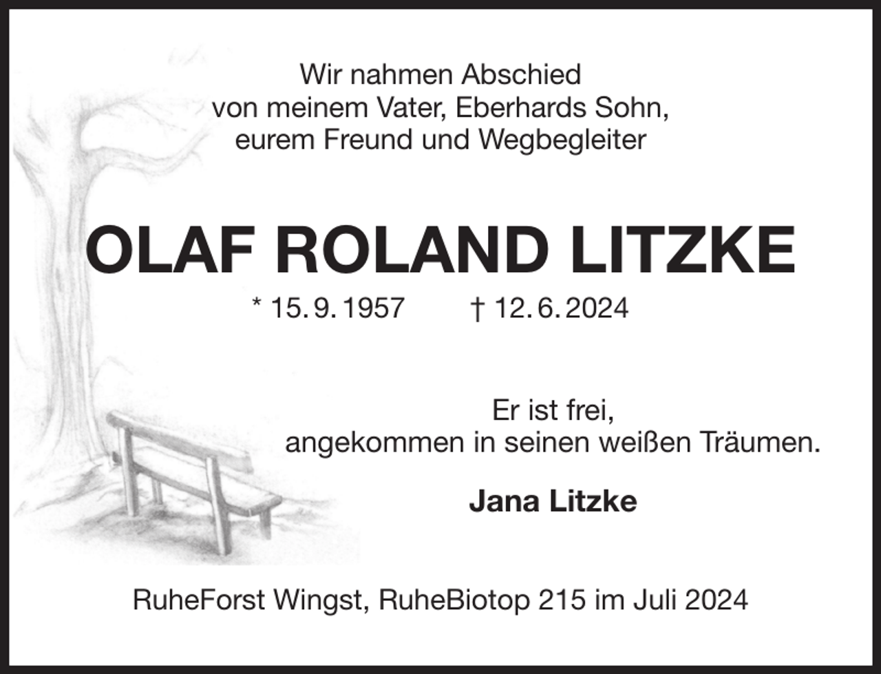 <p>Wir nahmen Abschied<br />von meinem Vater, Eberhards Sohn,<br />eurem Freund und Wegbegleiter<br />OLAF ROLAND LITZKE<br />* 15. 9. 1957 † 12. 6. 2024<br />Er ist frei,<br />angekommen in seinen weißen Träumen.</p><p>Jana Litzke<br />RuheForst Wingst, RuheBiotop 215 im Juli 2024</p>
