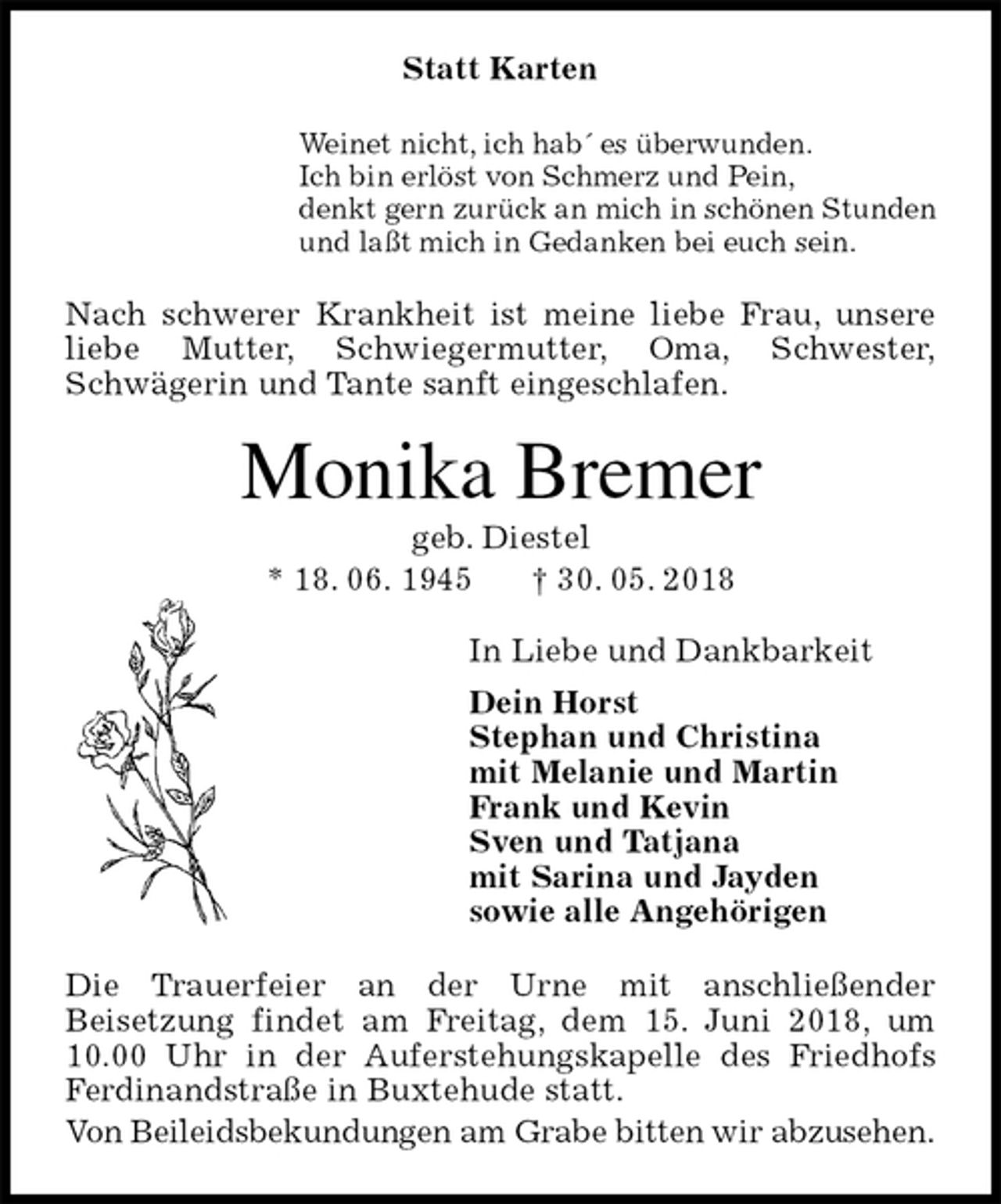 <p>Statt Karten<br />Weinet nicht, ich hab´ es überwunden.<br />Ich bin erlöst von Schmerz und Pein,<br />denkt gern zurück an mich in schönen Stunden<br />und laßt mich in Gedanken bei euch sein.<br />Nach schwerer Krankheit ist meine liebe Frau, unsere liebe Mutter, Schwiegermutter, Oma, Schwester,<br />Schwägerin und Tante sanft eingeschlafen.<br />Monika Bremer<br />geb. Diestel<br />* 18. 06. 1945 † 30. 05. 2018<br />In Liebe und Dankbarkeit<br />Dein Horst<br />Stephan und Christina<br />mit Melanie und Martin<br />Frank und Kevin<br />Sven und Tatjana<br />mit Sarina und Jayden<br />sowie alle Angehörigen<br />Die Trauerfeier an der Urne mit anschließender<br />Beisetzung findet am Freitag, dem 15. Juni 2018, um 10.00 Uhr in der Auferstehungskapelle des Friedhofs Ferdinandstraße in Buxtehude statt.<br />Von Beileidsbekundungen am Grabe bitten wir abzusehen.</p>