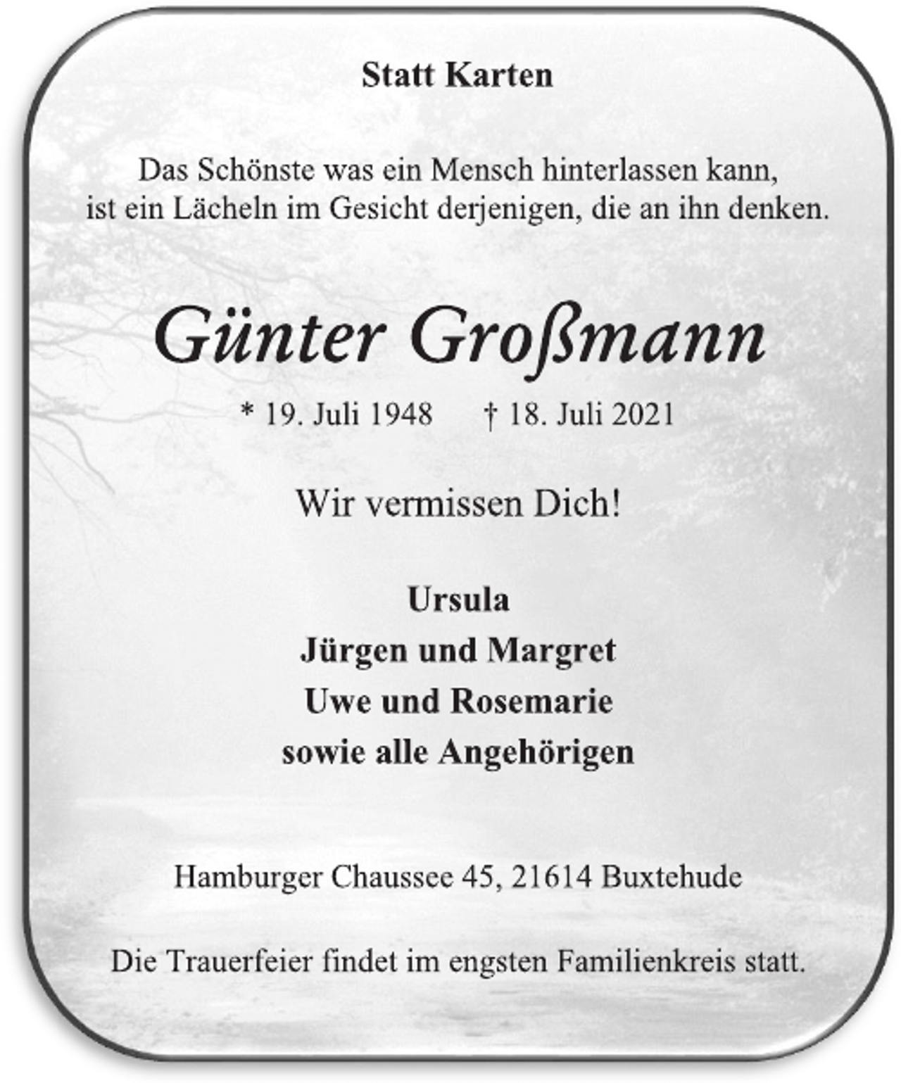 <p>Statt Karten</p>
<p>Das Schönste was ein Mensch hinterlassen kann,</p>
<p>ist ein Lächeln im Gesicht derjenigen, die an ihn denken.</p>
<p>Günter Großmann</p>
<p>* 19. Juli 1948 † 18. Juli 2021</p>
<p>Wir vermissen Dich!</p>
<p>Die Trauerfeier findet im engsten Familienkreis statt.</p>
<p>Hamburger Chaussee 45, 21614 Buxtehude</p>
<p>Ursula</p>
<p>Jürgen und Margret</p>
<p>Uwe und Rosemarie</p>
<p>sowie alle Angehörigen</p>