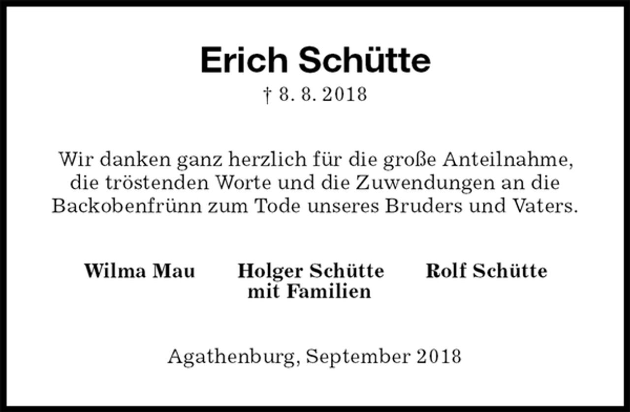 <p>Erich Schütte<br />† 8. 8. 2018<br />Wir danken ganz herzlich für die große Anteilnahme, die tröstenden Worte und die Zuwendungen an die Backobenfrünn zum Tode unseres Bruders und Vaters.<br />Wilma Mau Holger Schütte Rolf Schütte<br />mit Familien<br />Agathenburg, September 2018</p>
