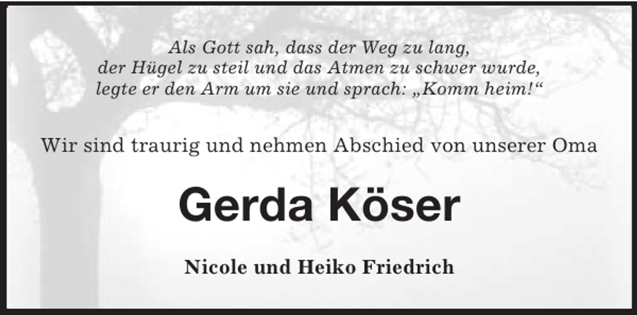 <p>Als Gott sah, dass der Weg zu lang,<br />der Hügel zu steil und das Atmen zu schwer wurde,<br />legte er den Arm um sie und sprach: „Komm heim!“</p><p>Wir sind traurig und nehmen Abschied von unserer Oma</p><p>Gerda Köser<br />Nicole und Heiko Friedrich</p>
