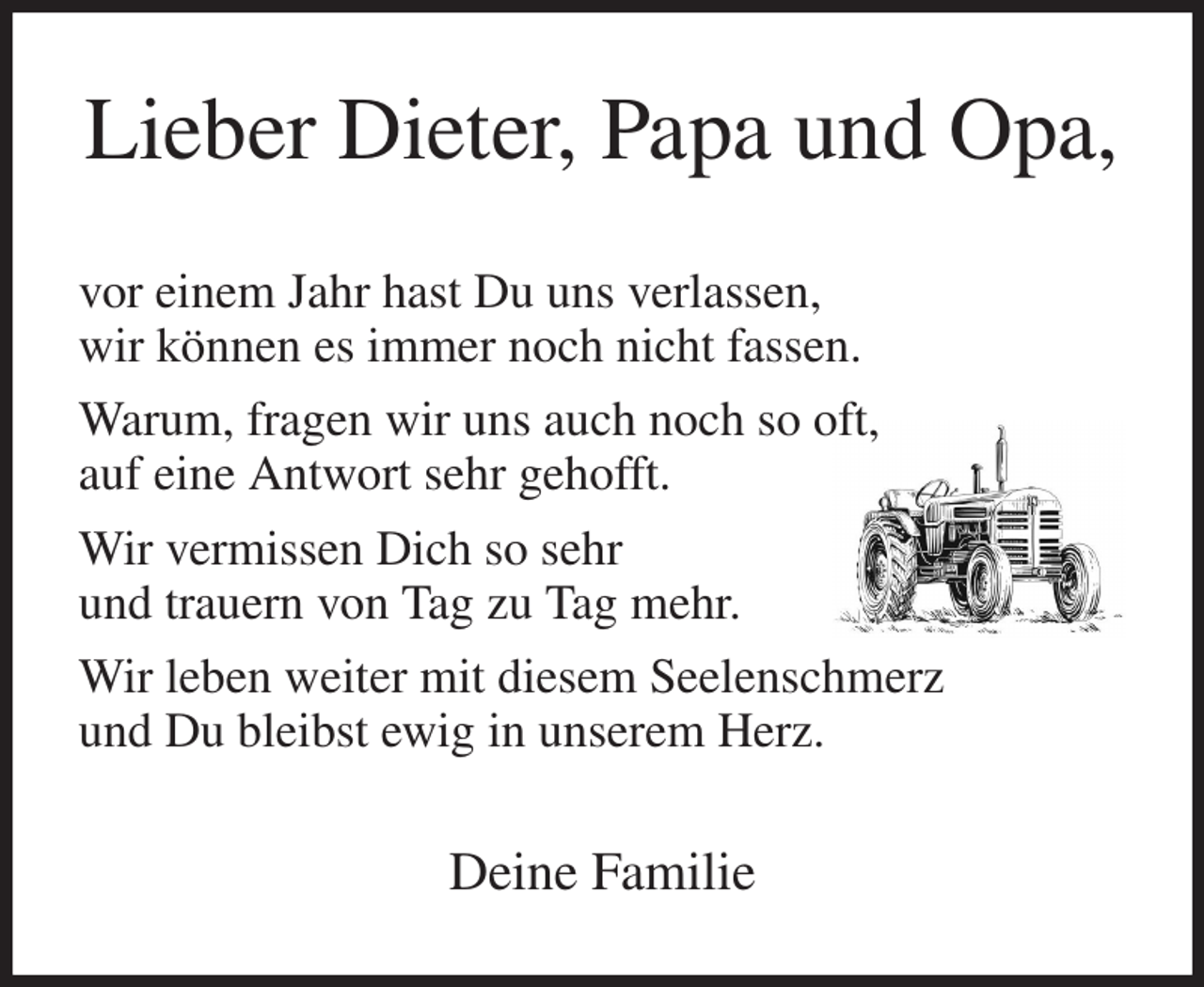 <p>Lieber Dieter, Papa und Opa,<br />vor einem Jahr hast Du uns verlassen,<br />wir können es immer noch nicht fassen.<br />Warum, fragen wir uns auch noch so oft,<br />auf eine Antwort sehr gehofft.<br />Wir vermissen Dich so sehr<br />und trauern von Tag zu Tag mehr.<br />Wir leben weiter mit diesem Seelenschmerz<br />und Du bleibst ewig in unserem Herz.<br />Deine Familie</p>