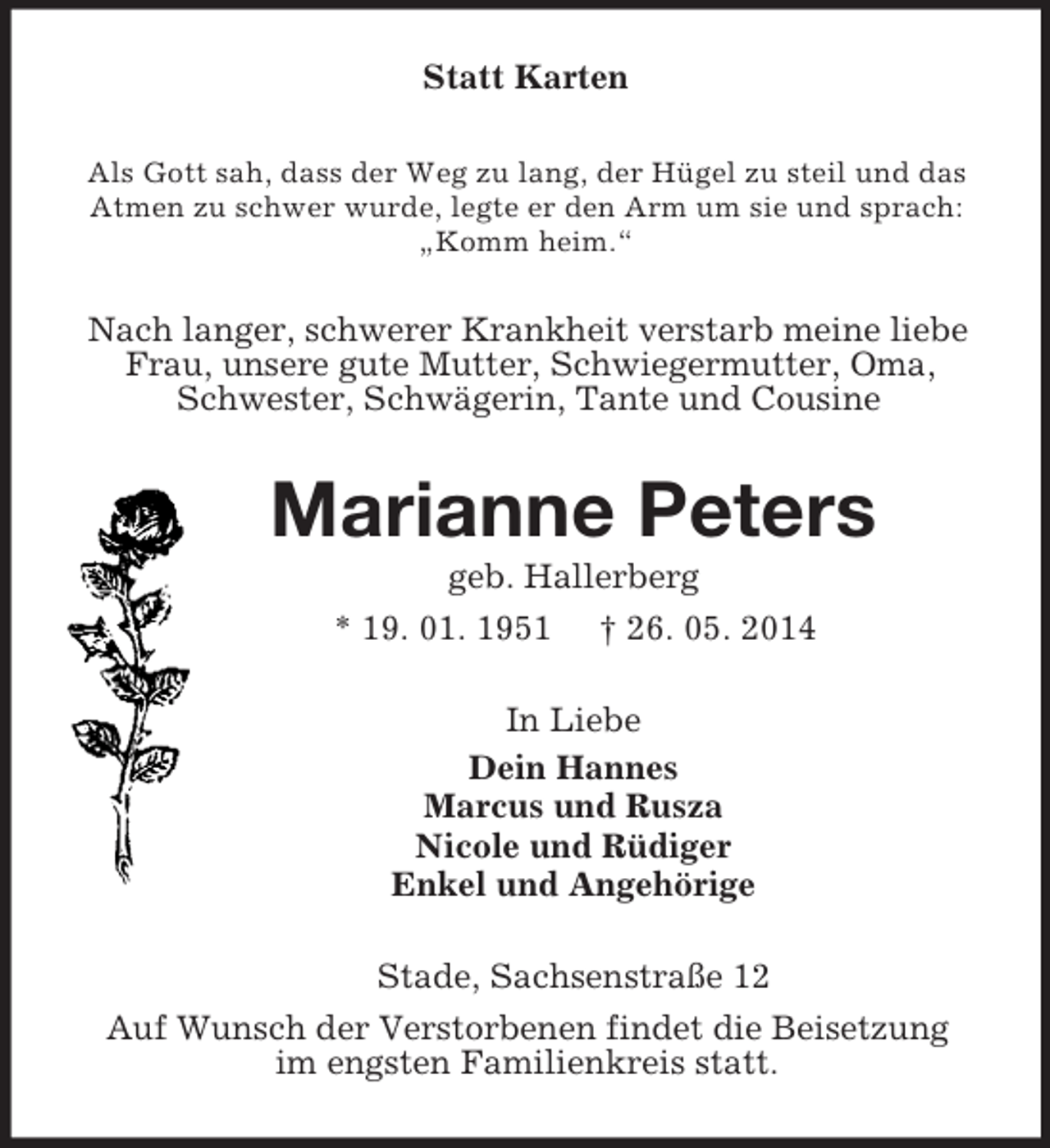 <p>Statt Karten<br />Als Gott sah, dass der Weg zu lang, der Hügel zu steil und das Atmen zu schwer wurde, legte er den Arm um sie und sprach: „Komm heim.“<br />Nach langer, schwerer Krankheit verstarb meine liebe Frau, unsere gute Mutter, Schwiegermutter, Oma, Schwester, Schwägerin, Tante und Cousine<br />Marianne Peters<br />geb. Hallerberg<br />* 19. 01. 1951 † 26. 05. 2014<br />In Liebe<br />Dein Hannes<br />Marcus und Rusza<br />Nicole und Rüdiger<br />Enkel und Angehörige<br />Stade, Sachsenstraße 12<br />Auf Wunsch der Verstorbenen findet die Beisetzung<br />im engsten Familienkreis statt.</p>