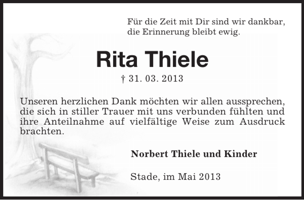 <p>Für die Zeit mit Dir sind wir dankbar,<br />die Erinnerung bleibt ewig.<br />Rita Thiele<br />† 31. 03. 2013<br />Unseren herzlichen Dank möchten wir allen aussprechen,<br />die sich in stiller Trauer mit uns verbunden fühlten und ihre Anteilnahme auf vielfältige Weise zum Ausdruck brachten.<br />Norbert Thiele und Kinder<br />Stade, im Mai 2013</p>