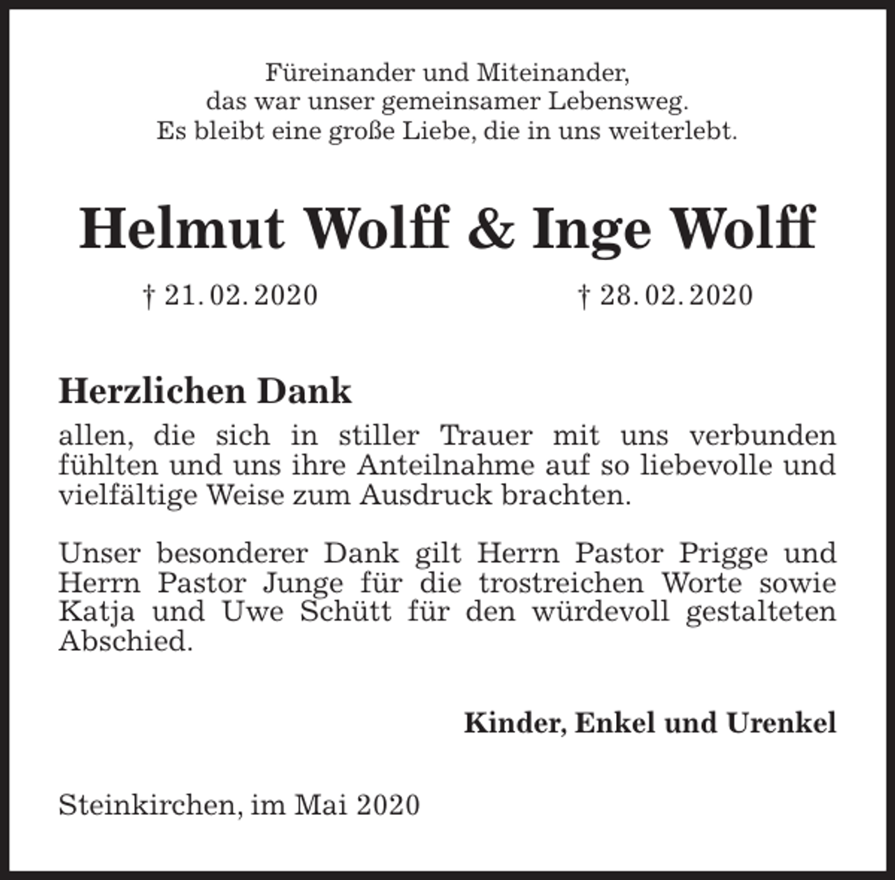 <p>Füreinander und Miteinander,<br />das war unser gemeinsamer Lebensweg.<br />Es bleibt eine große Liebe, die in uns weiterlebt.<br />Helmut Wolff &amp; Inge Wolff<br />† 21. 02. 2020 † 28. 02. 2020<br />Herzlichen Dank<br />allen, die sich in stiller Trauer mit uns verbunden<br />fühlten und uns ihre Anteilnahme auf so liebevolle und vielfältige Weise zum Ausdruck brachten.</p>
<p>Unser besonderer Dank gilt Herrn Pastor Prigge und Herrn Pastor Junge für die trostreichen Worte sowie Katja und Uwe Schütt für den würdevoll gestalteten Abschied.<br />Kinder, Enkel und Urenkel<br />Steinkirchen, im Mai 2020</p>