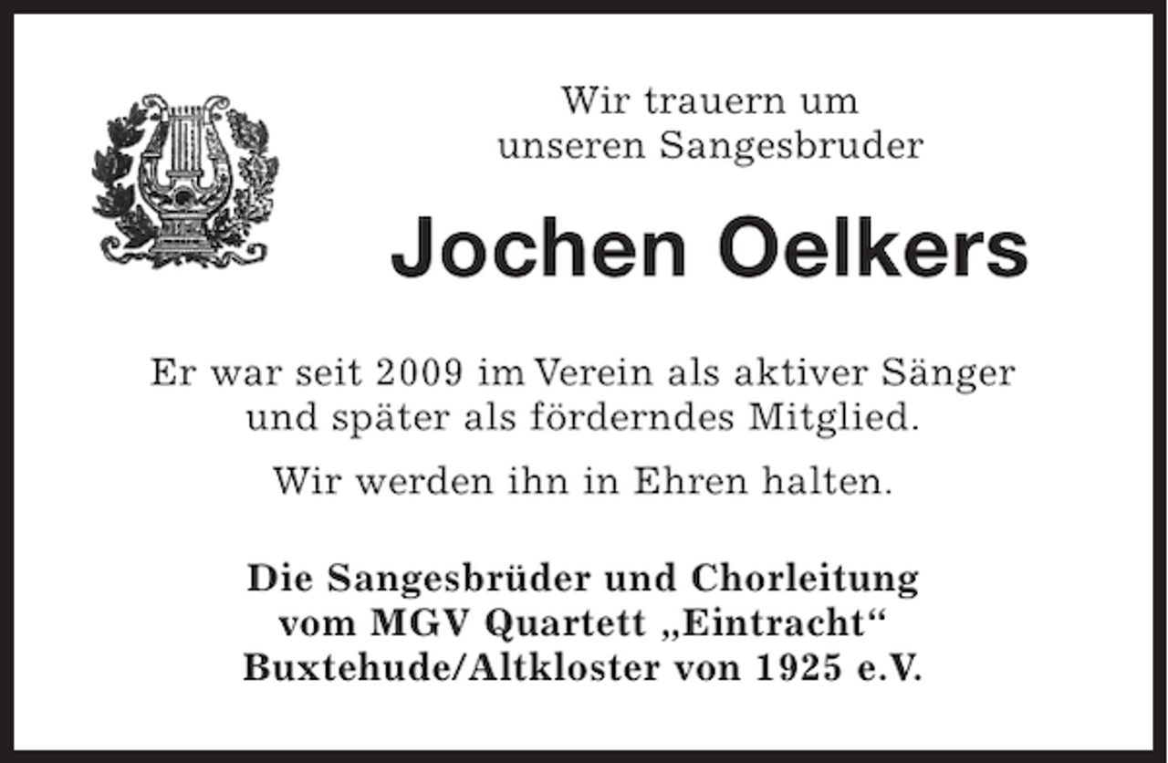 <p>Wir trauern um<br />unseren Sangesbruder</p><p>Jochen Oelkers<br />Er war seit 2009 im Verein als aktiver Sänger<br />und später als förderndes Mitglied.<br />Wir werden ihn in Ehren halten.<br />Die Sangesbrüder und Chorleitung<br />vom MGV Quartett „Eintracht“<br />Buxtehude/Altkloster von 1925 e.V.</p>