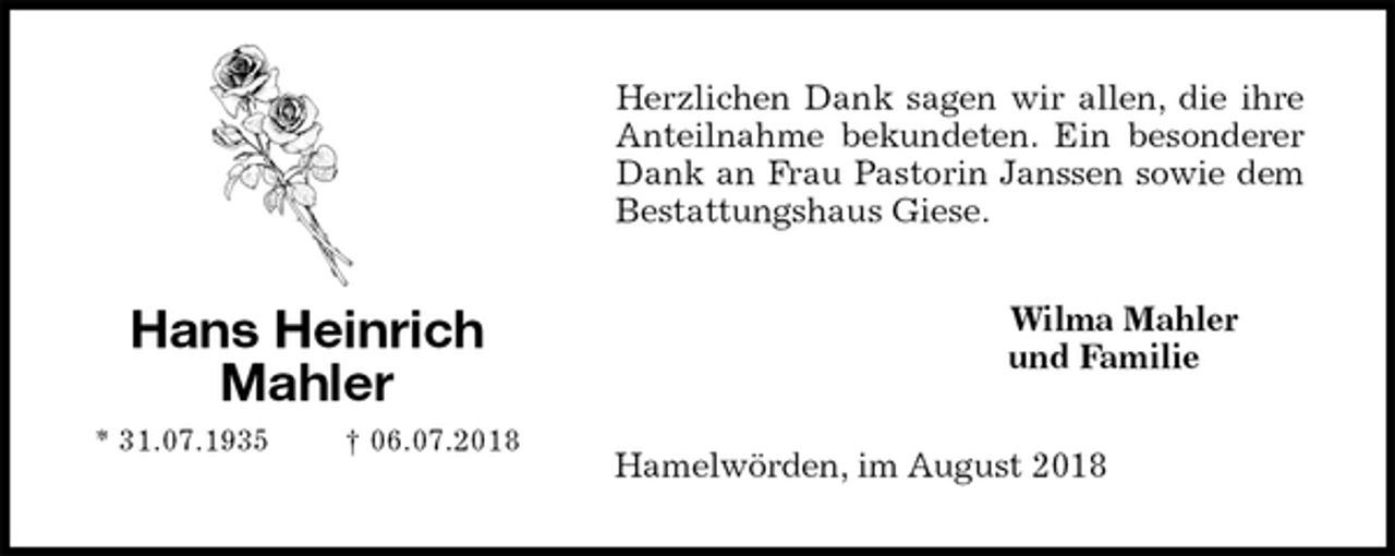 <p>Herzlichen Dank sagen wir allen, die ihre<br />Anteilnahme bekundeten. Ein besonderer<br />Dank an Frau Pastorin Janssen sowie dem<br />Bestattungshaus Giese.<br />Wilma Mahler<br />und Familie<br />Hamelwörden, im August 2018<br />Hans Heinrich<br />Mahler<br />* 31.07.1935 † 06.07.2018</p>