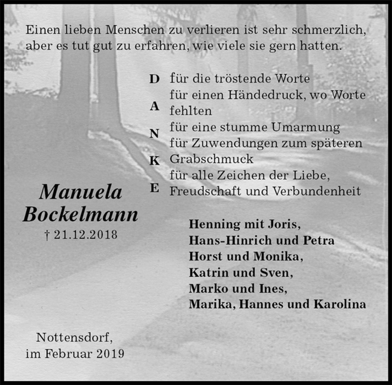 <p>Einen lieben Menschen zu verlieren ist sehr schmerzlich,<br />aber es tut gut zu erfahren, wie viele sie gern hatten.<br />für die tröstende Worte<br />für einen Händedruck, wo Worte fehlten<br />für eine stumme Umarmung<br />für Zuwendungen zum späteren<br />Grabschmuck<br />für alle Zeichen der Liebe, Freudschaft und Verbundenheit<br />Henning mit Joris,<br />Hans-Hinrich und Petra<br />Horst und Monika,<br />Katrin und Sven,<br />Marko und Ines,<br />Marika, Hannes und Karolina<br />Nottensdorf,<br />im Februar 2019<br />Manuela<br />Bockelmann<br />† 21.12.2018</p><p>D</p><p>A</p><p>N</p><p>K</p><p>E</p>