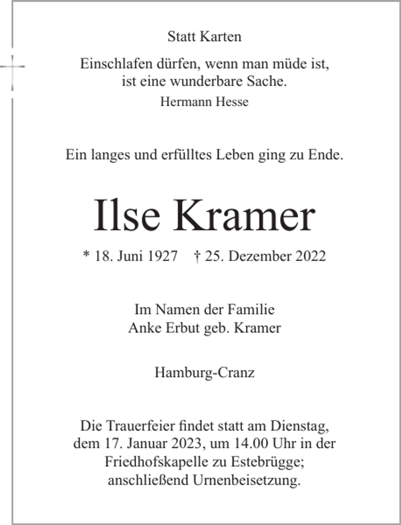 <p>Statt Karten<br />Einschlafen dürfen, wenn man müde ist,<br />ist eine wunderbare Sache.<br />Hermann Hesse<br />Ein langes und erfülltes Leben ging zu Ende.<br />Ilse Kramer<br />* 18. Juni 1927 † 25. Dezember 2022<br />Im Namen der Familie<br />Anke Erbut geb. Kramer<br />Hamburg-Cranz</p><p>Die Trauerfeier findet statt am Dienstag,<br />dem 17. Januar 2023, um 14.00 Uhr in der<br />Friedhofskapelle zu Estebrügge;<br />anschließend Urnenbeisetzung.</p>