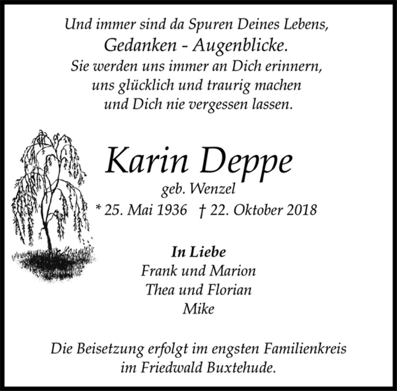 <p>Und immer sind da Spuren Deines Lebens,<br />Gedanken - Augenblicke.<br />Sie werden uns immer an Dich erinnern,<br />uns glücklich und traurig machen<br />und Dich nie vergessen lassen.<br />Karin Deppe<br />geb. Wenzel<br />* 25. Mai 1936 † 22. Oktober 2018<br />In Liebe<br />Frank und Marion<br />Thea und Florian<br />Mike<br />Die Beisetzung erfolgt im engsten Familienkreis<br />im Friedwald Buxtehude.</p>