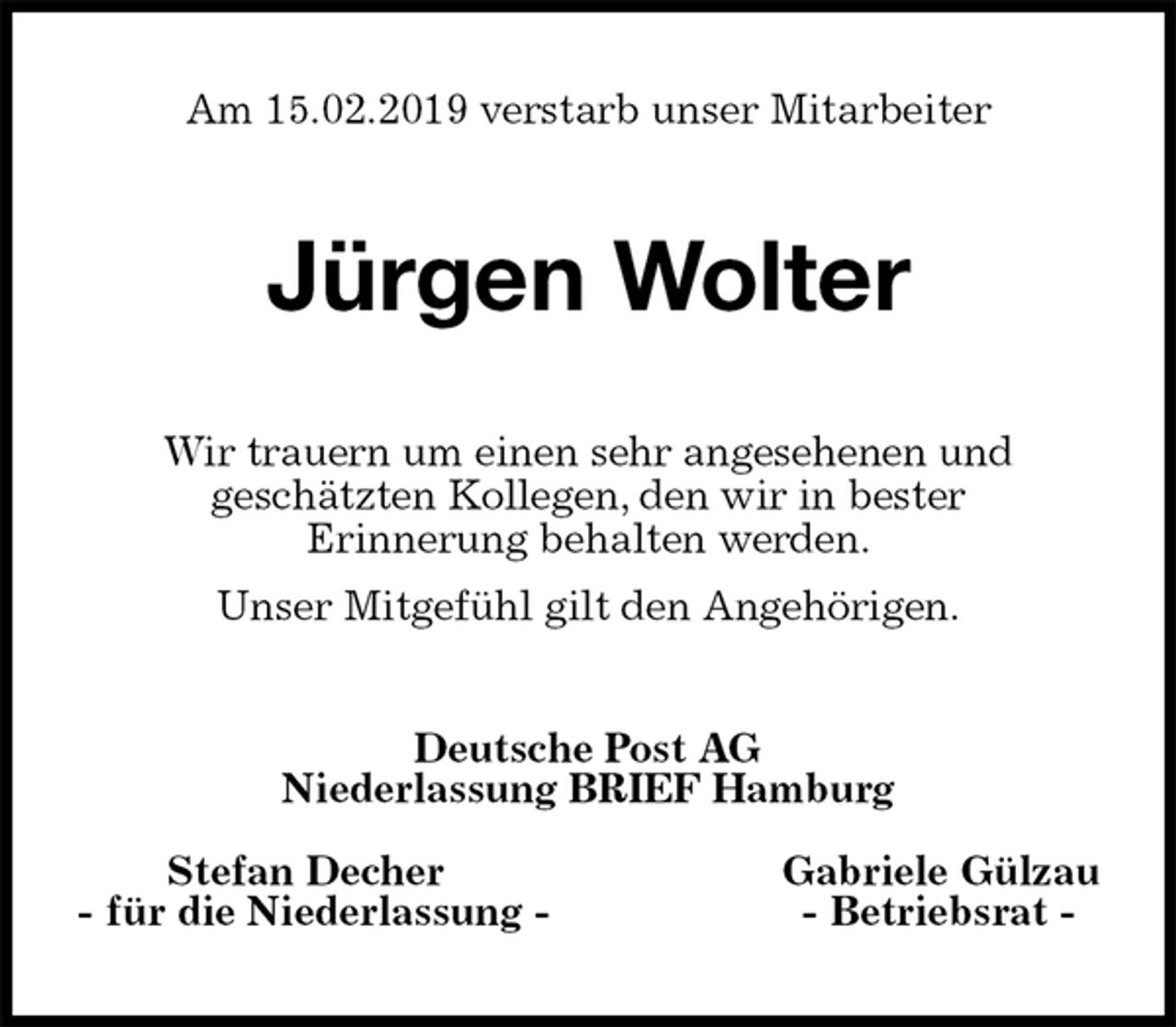 <p>Am 15.02.2019 verstarb unser Mitarbeiter<br />Jürgen Wolter<br />Wir trauern um einen sehr angesehenen und<br />geschätzten Kollegen, den wir in bester<br />Erinnerung behalten werden.<br />Unser Mitgefühl gilt den Angehörigen.<br />Deutsche Post AG<br />Niederlassung BRIEF Hamburg</p>
<p>Stefan Decher Gabriele Gülzau<br />- für die Niederlassung - - Betriebsrat -</p>