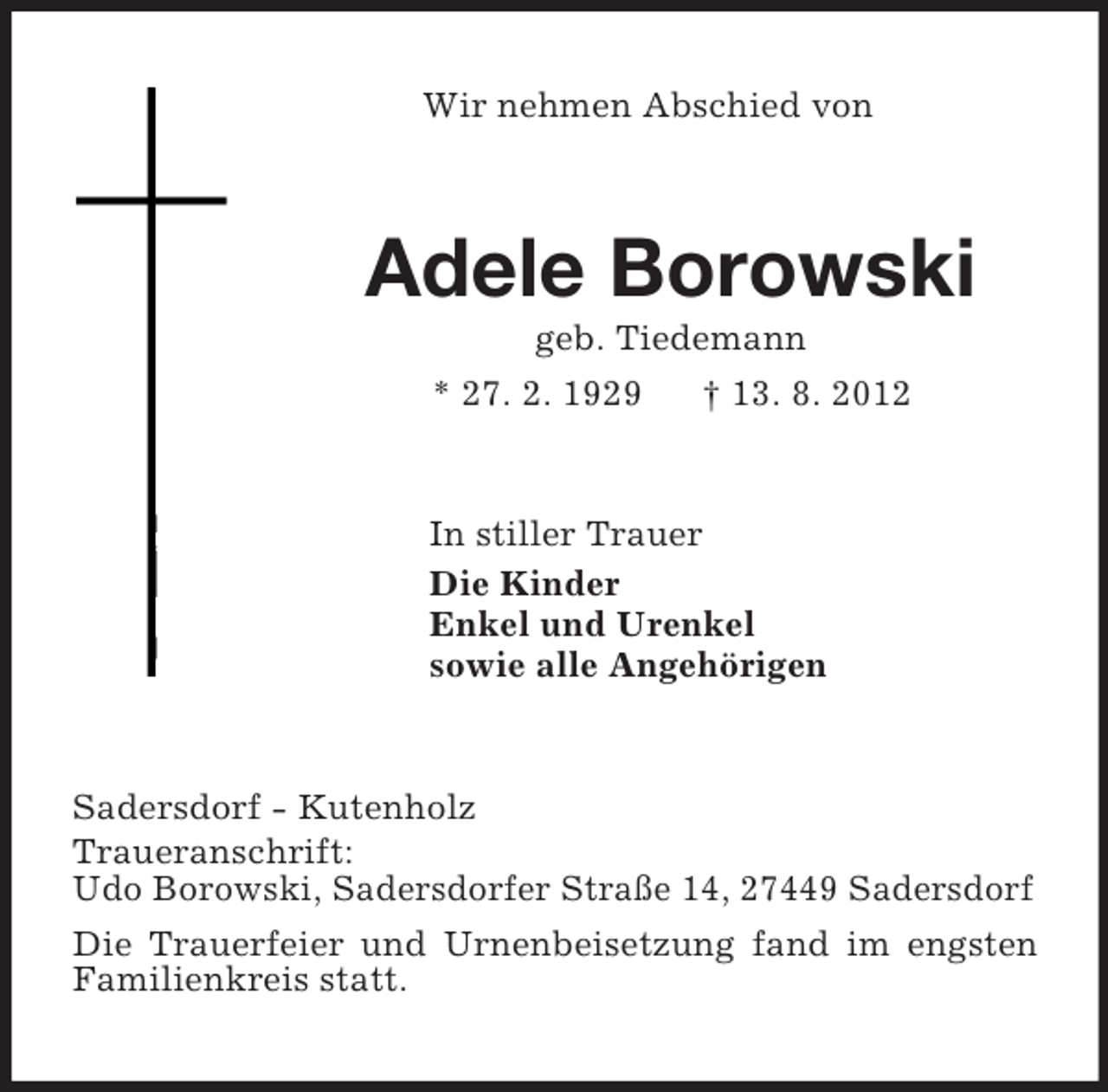 <p>Wir nehmen Abschied von<br />Adele Borowski<br />geb. Tiedemann<br />* 27. 2. 1929 † 13. 8. 2012<br />In stiller Trauer<br />Die Kinder<br />Enkel und Urenkel<br />sowie alle Angehörigen<br />Sadersdorf - Kutenholz<br />Traueranschrift:<br />Udo Borowski, Sadersdorfer Straße 14, 27449 Sadersdorf<br />Die Trauerfeier und Urnenbeisetzung fand im engsten Familienkreis statt.</p>