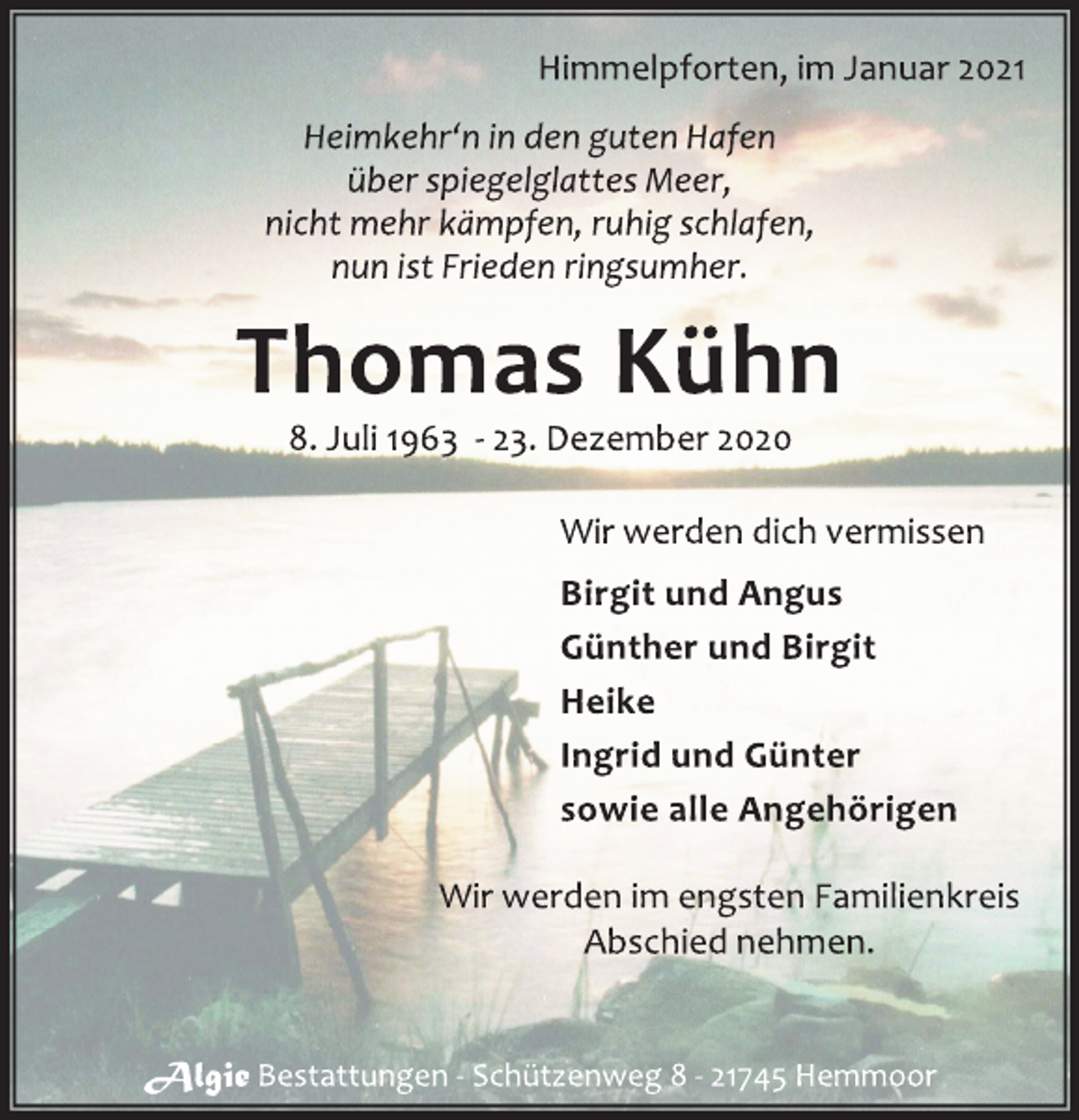 <p>Himmelpforten, im Januar 2021<br />Heimkehr‘n in den guten Hafen<br />über spiegelglattes Meer,<br />nicht mehr kämpfen, ruhig schlafen,<br />nun ist Frieden ringsumher.<br />Thomas Kühn<br />8. Juli 1963 - 23. Dezember 2020<br />Wir werden dich vermissen<br />Birgit und Angus<br />Günther und Birgit<br />Heike<br />Ingrid und Günter<br />sowie alle Angehörigen<br />Wir werden im engsten Familienkreis<br />Abschied nehmen.<br />Algie Bestattungen - Schützenweg 8 - 21745 Hemmoor</p>
