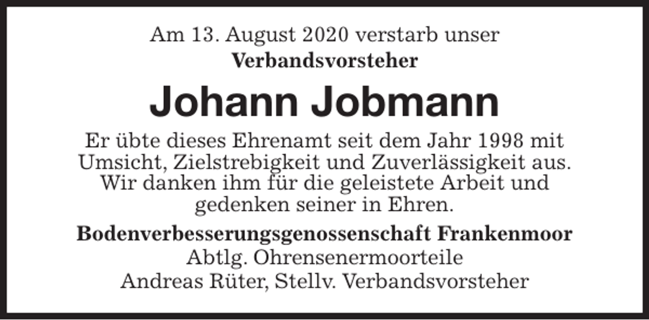<p>Am 13. August 2020 verstarb unser<br />Verbandsvorsteher<br />Johann Jobmann<br />Er übte dieses Ehrenamt seit dem Jahr 1998 mit<br />Umsicht, Zielstrebigkeit und Zuverlässigkeit aus.<br />Wir danken ihm für die geleistete Arbeit und<br />gedenken seiner in Ehren.<br />Bodenverbesserungsgenossenschaft Frankenmoor<br />Abtlg. Ohrensenermoorteile<br />Andreas Rüter, Stellv. Verbandsvorsteher</p>
