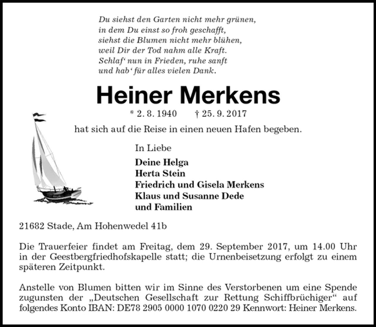 <p>Du siehst den Garten nicht mehr grünen,<br />in dem Du einst so froh geschafft,<br />siehst die Blumen nicht mehr blühen,<br />weil Dir der Tod nahm alle Kraft.<br />Schlaf‘ nun in Frieden, ruhe sanft<br />und hab‘ für alles vielen Dank.<br />Heiner Merkens<br />* 2. 8. 1940 † 25. 9. 2017<br />hat sich auf die Reise in einen neuen Hafen begeben.<br />In Liebe<br />Deine Helga<br />Herta Stein<br />Friedrich und Gisela Merkens<br />Klaus und Susanne Dede<br />und Familien<br />21682 Stade, Am Hohenwedel 41b</p>
<p>Die Trauerfeier findet am Freitag, dem 29. September 2017, um 14.00 Uhr<br />in der Geestbergfriedhofskapelle statt; die Urnenbeisetzung erfolgt zu einem<br />späteren Zeitpunkt.</p>
<p>Anstelle von Blumen bitten wir im Sinne des Verstorbenen um eine Spende<br />zugunsten der „Deutschen Gesellschaft zur Rettung Schiffbrüchiger“ auf<br />folgendes Konto IBAN: DE78 2905 0000 1070 0220 29 Kennwort: Heiner Merkens.</p>
