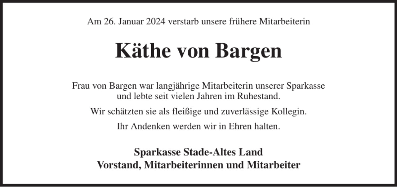 <p>Am 26. Januar 2024 verstarb unsere frühere Mitarbeiterin<br />Käthe von Bargen<br />Frau von Bargen war langjährige Mitarbeiterin unserer Sparkasse<br />und lebte seit vielen Jahren im Ruhestand.<br />Wir schätzten sie als fleißige und zuverlässige Kollegin.<br />Ihr Andenken werden wir in Ehren halten.<br />Sparkasse Stade-Altes Land<br />Vorstand, Mitarbeiterinnen und Mitarbeiter</p>