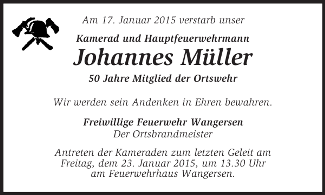 <p>Am 17. Januar 2015 verstarb unser<br />Kamerad und Hauptfeuerwehrmann<br />Johannes Müller<br />50 Jahre Mitglied der Ortswehr<br />Wir werden sein Andenken in Ehren bewahren.<br />Freiwillige Feuerwehr Wangersen<br />Der Ortsbrandmeister<br />Antreten der Kameraden zum letzten Geleit am<br />Freitag, dem 23. Januar 2015, um 13.30 Uhr<br />am Feuerwehrhaus Wangersen.</p>