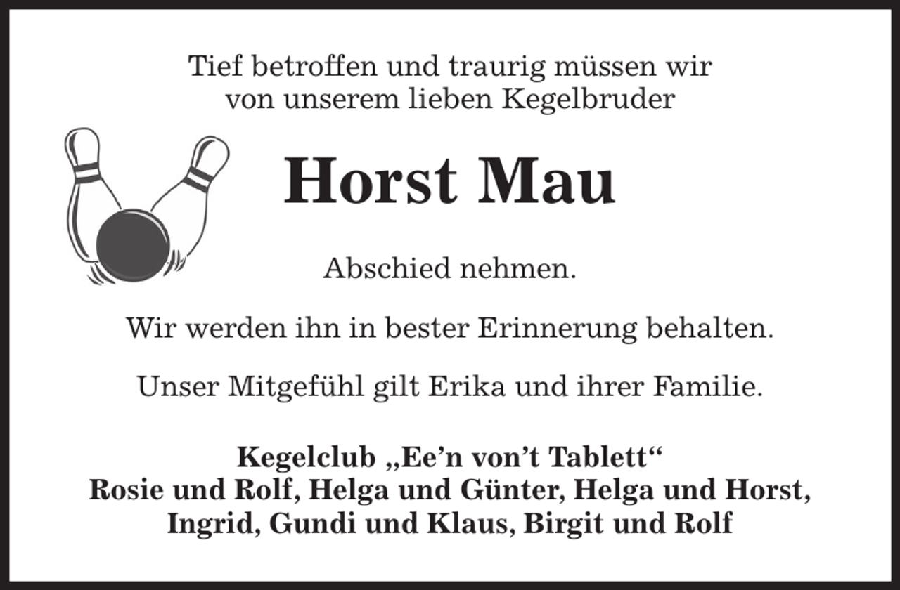 <p>Tief betroffen und traurig müssen wir<br />von unserem lieben Kegelbruder<br />Horst Mau<br />Abschied nehmen.</p><p>Wir werden ihn in bester Erinnerung behalten.</p><p>Unser Mitgefühl gilt Erika und ihrer Familie.<br />Kegelclub „Ee'n von't Tablett“<br />Rosie und Rolf, Helga und Günter, Helga und Horst,<br />Ingrid, Gundi und Klaus, Birgit und Rolf</p>