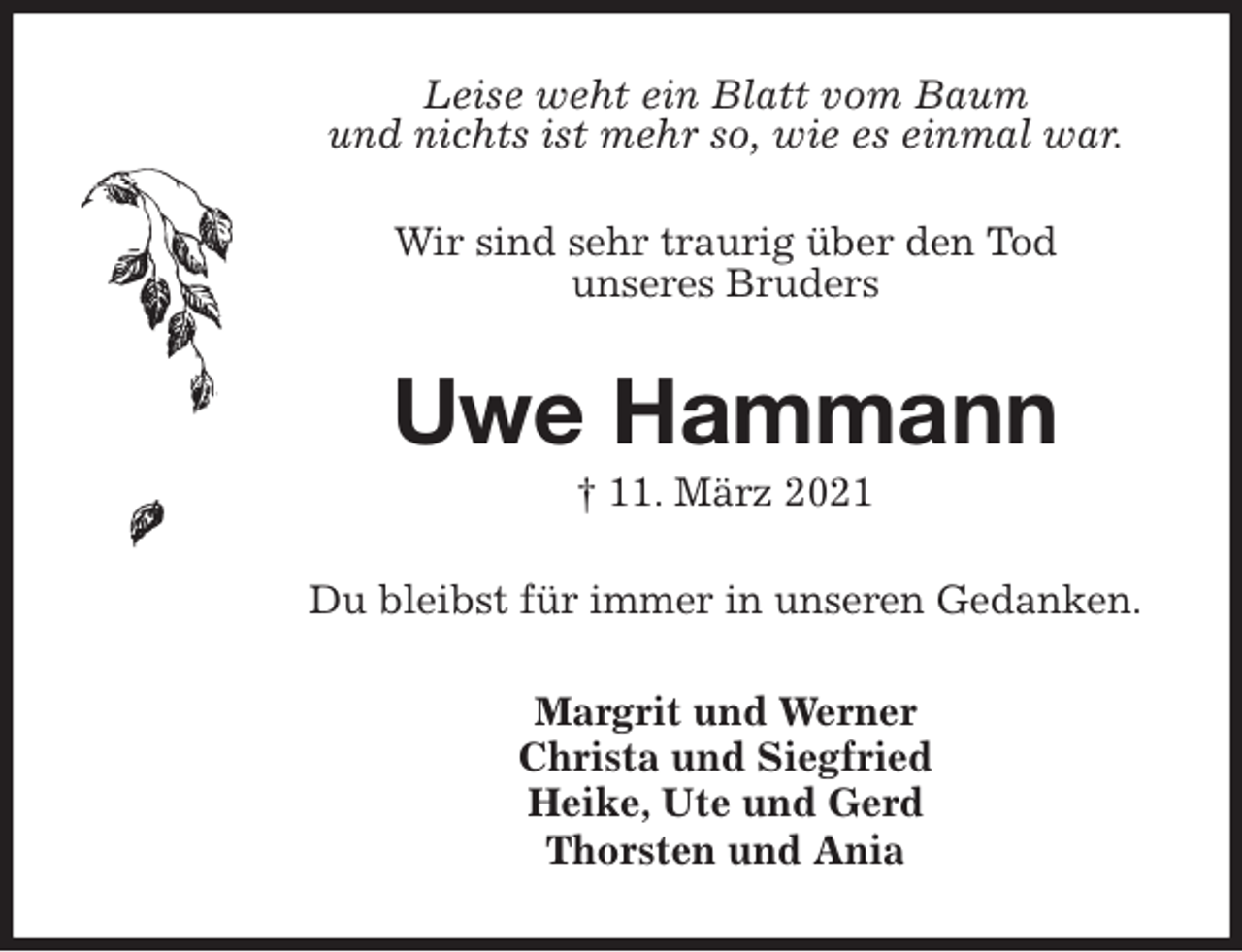 <p>Leise weht ein Blatt vom Baum<br />und nichts ist mehr so, wie es einmal war.<br />Wir sind sehr traurig über den Tod<br />unseres Bruders<br />Uwe Hammann<br />† 11. März 2021<br />Du bleibst für immer in unseren Gedanken.<br />Margrit und Werner<br />Christa und Siegfried<br />Heike, Ute und Gerd<br />Thorsten und Ania</p>