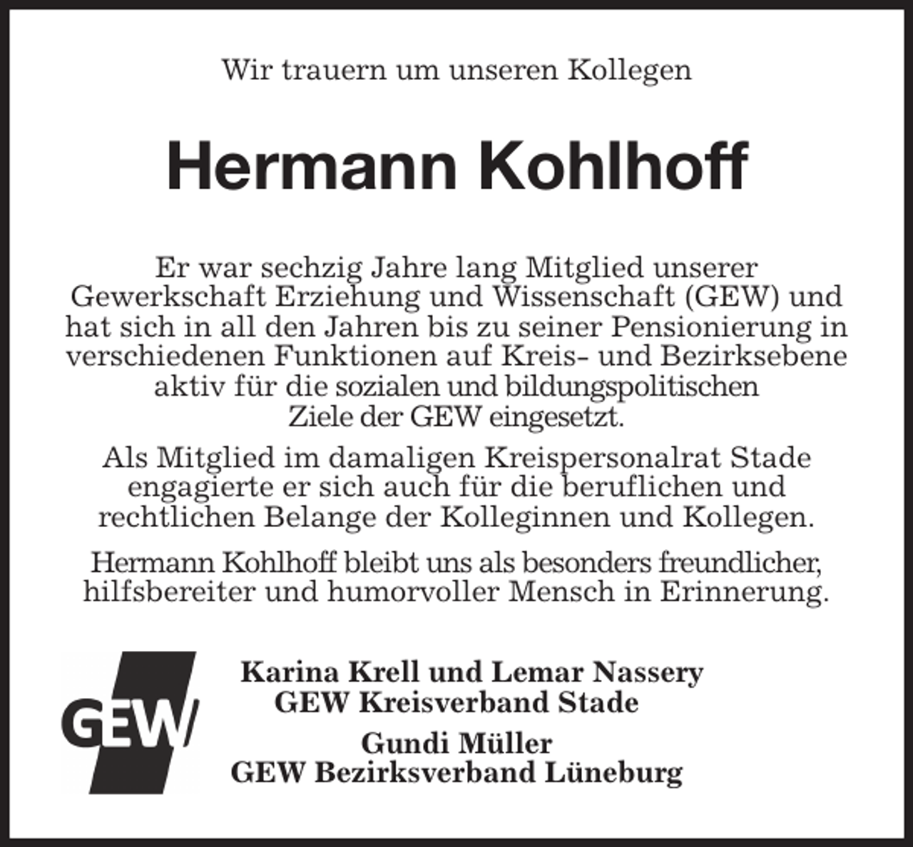 <p>Wir trauern um unseren Kollegen<br />Hermann Kohlhoff<br />Er war sechzig Jahre lang Mitglied unserer<br />Gewerkschaft Erziehung und Wissenschaft (GEW) und hat sich in all den Jahren bis zu seiner Pensionierung in<br />verschiedenen Funktionen auf Kreis- und Bezirksebene aktiv für die sozialen und bildungspolitischen<br />Ziele der GEW eingesetzt.<br />Als Mitglied im damaligen Kreispersonalrat Stade<br />engagierte er sich auch für die beruflichen und<br />rechtlichen Belange der Kolleginnen und Kollegen.<br />Hermann Kohlhoff bleibt uns als besonders freundlicher, hilfsbereiter und humorvoller Mensch in Erinnerung.<br />Karina Krell und Lemar Nassery<br />GEW Kreisverband Stade<br />Gundi Müller<br />GEW Bezirksverband Lüneburg</p>