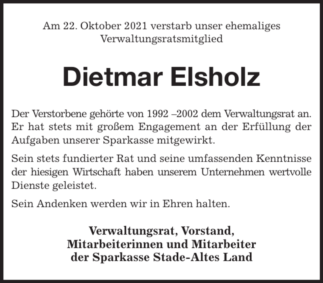 <p>Am 22. Oktober 2021 verstarb unser ehemaliges<br />Verwaltungsratsmitglied<br />Dietmar Elsholz<br />Der Verstorbene gehörte von 1992 -2002 dem Verwaltungsrat an.<br />Er hat stets mit großem Engagement an der Erfüllung der<br />Aufgaben unserer Sparkasse mitgewirkt.<br />Sein stets fundierter Rat und seine umfassenden Kenntnisse<br />der hiesigen Wirtschaft haben unserem Unternehmen wertvolle<br />Dienste geleistet.<br />Sein Andenken werden wir in Ehren halten.<br />Verwaltungsrat, Vorstand,<br />Mitarbeiterinnen und Mitarbeiter<br />der Sparkasse Stade-Altes Land</p>