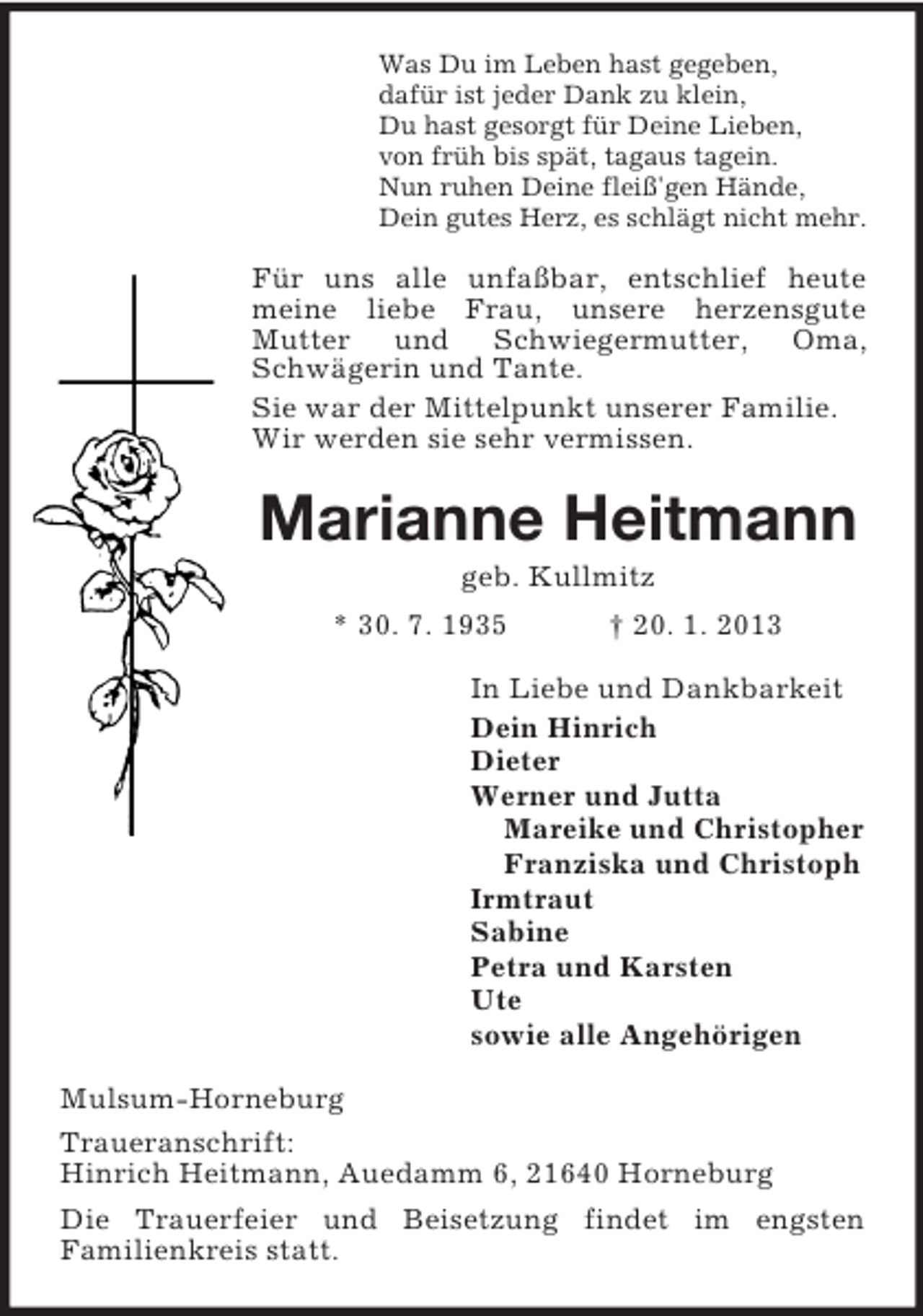 <p>Was Du im Leben hast gegeben,<br />dafür ist jeder Dank zu klein,<br />Du hast gesorgt für Deine Lieben,<br />von früh bis spät, tagaus tagein.<br />Nun ruhen Deine fleiß'gen Hände,<br />Dein gutes Herz, es schlägt nicht mehr.<br />Für uns alle unfaßbar, entschlief heute meine liebe Frau, unsere herzensgute<br />Mutter und Schwiegermutter, Oma, Schwägerin und Tante.<br />Sie war der Mittelpunkt unserer Familie.<br />Wir werden sie sehr vermissen.<br />Marianne Heitmann<br />geb. Kullmitz<br />* 30. 7. 1935 † 20. 1. 2013<br />In Liebe und Dankbarkeit<br />Dein Hinrich<br />Dieter<br />Werner und Jutta<br />Mareike und Christopher<br />Franziska und Christoph<br />Irmtraut<br />Sabine<br />Petra und Karsten<br />Ute<br />sowie alle Angehörigen<br />Mulsum-Horneburg<br />Traueranschrift:<br />Hinrich Heitmann, Auedamm 6, 21640 Horneburg<br />Die Trauerfeier und Beisetzung findet im engsten<br />Familienkreis statt.</p>