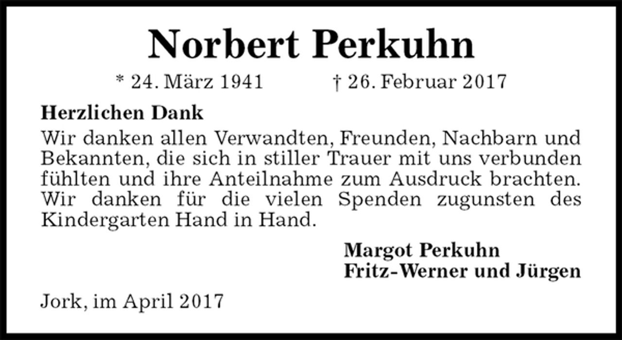 <p>Norbert Perkuhn<br />* 24. März 1941 † 26. Februar 2017<br />Herzlichen Dank<br />Wir danken allen Verwandten, Freunden, Nachbarn und Bekannten, die sich in stiller Trauer mit uns verbunden fühlten und ihre Anteilnahme zum Ausdruck brachten.<br />Wir danken für die vielen Spenden zugunsten des<br />Kindergarten Hand in Hand.<br />Margot Perkuhn<br />Fritz-Werner und Jürgen<br />Jork, im April 2017</p>