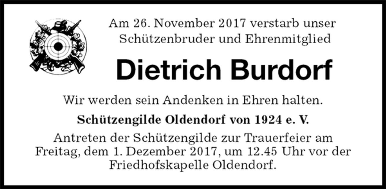 <p>Am 26. November 2017 verstarb unser<br />Schützenbruder und Ehrenmitglied<br />Dietrich Burdorf<br />Wir werden sein Andenken in Ehren halten.<br />Schützengilde Oldendorf von 1924 e. V.<br />Antreten der Schützengilde zur Trauerfeier am<br />Freitag, dem 1. Dezember 2017, um 12.45 Uhr vor der Friedhofskapelle Oldendorf.</p>