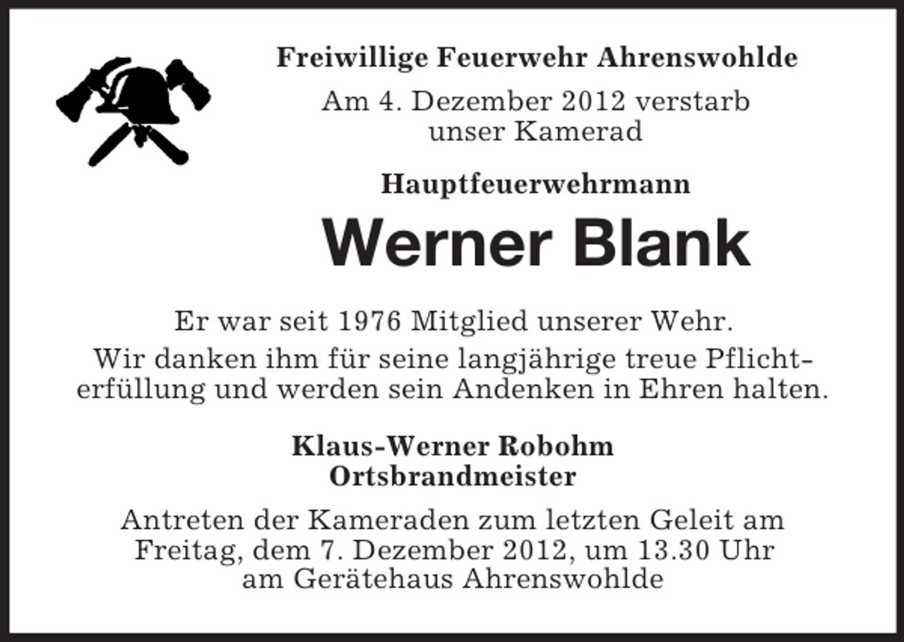 <p>Freiwillige Feuerwehr Ahrenswohlde<br />Am 4. Dezember 2012 verstarb<br />unser Kamerad<br />Hauptfeuerwehrmann</p><p>Werner Blank<br />Er war seit 1976 Mitglied unserer Wehr.<br />Wir danken ihm für seine langjährige treue Pflichterfüllung und werden sein Andenken in Ehren halten.<br />Klaus-Werner Robohm<br />Ortsbrandmeister<br />Antreten der Kameraden zum letzten Geleit am<br />Freitag, dem 7. Dezember 2012, um 13.30 Uhr<br />am Gerätehaus Ahrenswohlde</p>