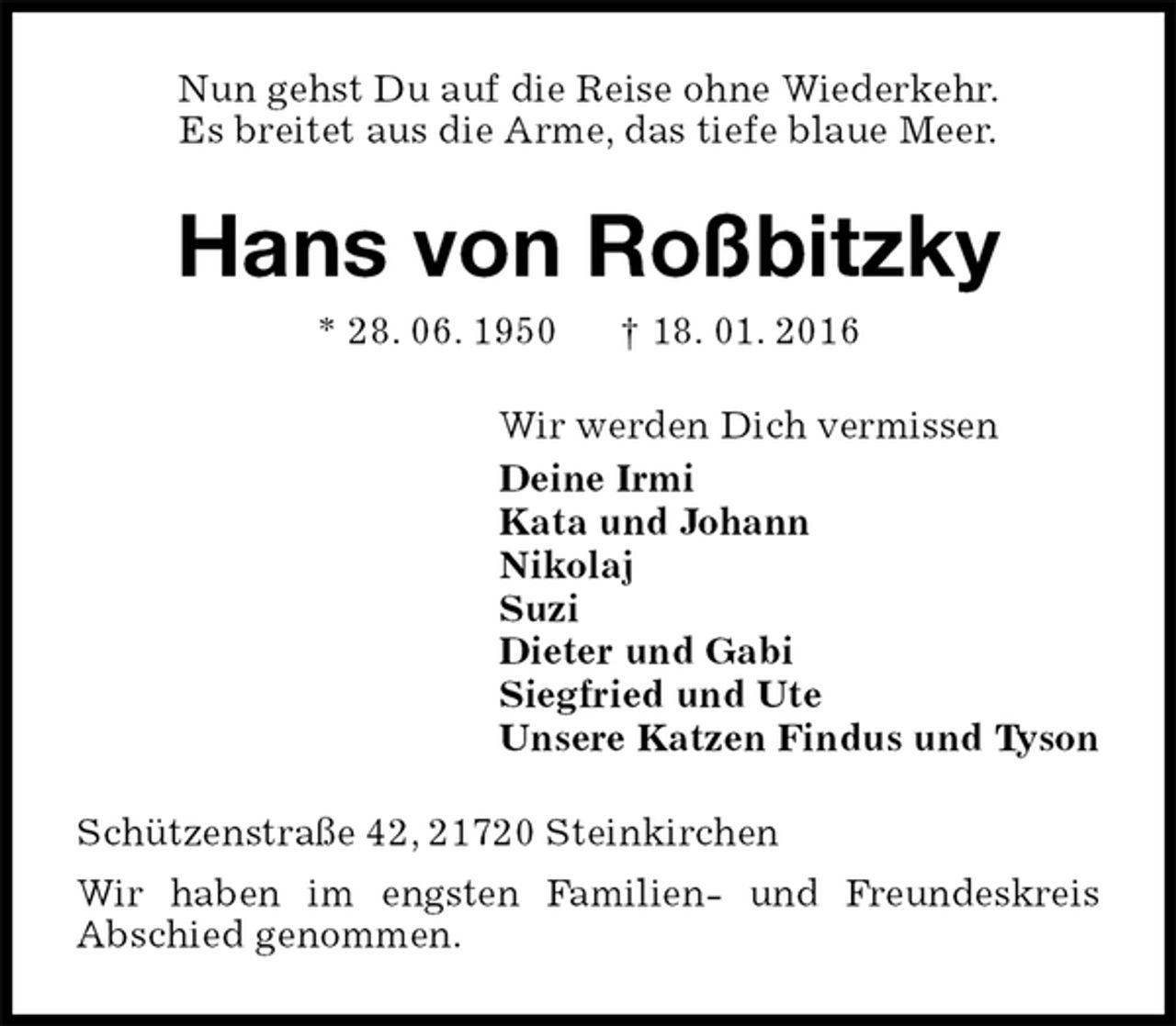 <p>Nun gehst Du auf die Reise ohne Wiederkehr.<br />Es breitet aus die Arme, das tiefe blaue Meer.<br />Hans von Roßbitzky<br />* 28. 06. 1950 † 18. 01. 2016<br />Wir werden Dich vermissen<br />Deine Irmi<br />Kata und Johann<br />Nikolaj<br />Suzi<br />Dieter und Gabi<br />Siegfried und Ute<br />Unsere Katzen Findus und Tyson<br />Schützenstraße 42, 21720 Steinkirchen<br />Wir haben im engsten Familien- und Freundeskreis<br />Abschied genommen.</p>