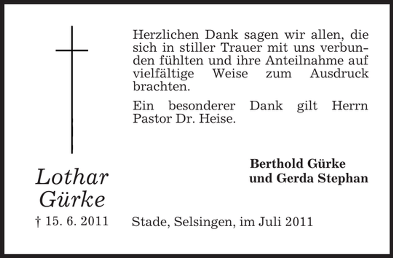 <p>Herzlichen Dank sagen wir allen, die<br />sich in stiller Trauer mit uns verbunden fühlten und ihre Anteilnahme auf<br />vielfältige Weise zum Ausdruck<br />brachten.<br />Ein besonderer Dank gilt Herrn<br />Pastor Dr. Heise.</p><p>Lothar<br />Gürke<br />† 15. 6. 2011</p><p>Berthold Gürke<br />und Gerda Stephan<br />Stade, Selsingen, im Juli 2011</p>