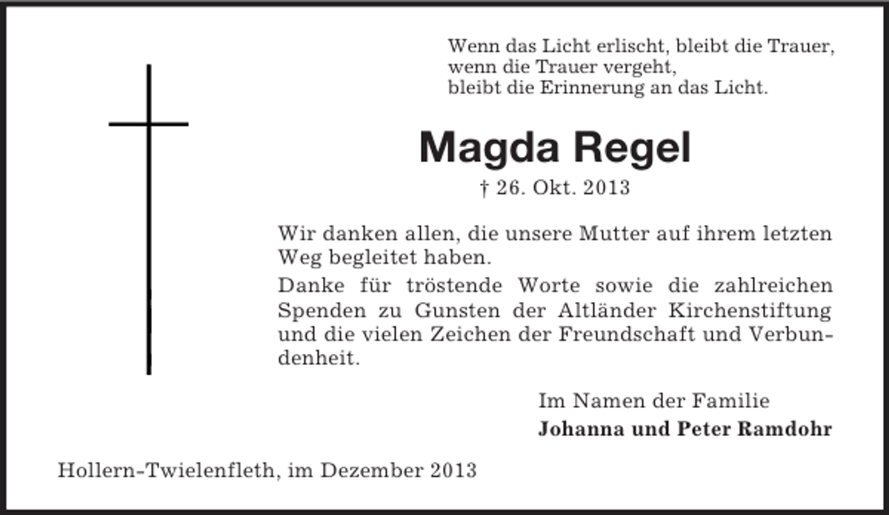 <p>Wenn das Licht erlischt, bleibt die Trauer,<br />wenn die Trauer vergeht,<br />bleibt die Erinnerung an das Licht.</p><p>Magda Regel<br />† 26. Okt. 2013<br />Wir danken allen, die unsere Mutter auf ihrem letzten<br />Weg begleitet haben.<br />Danke für tröstende Worte sowie die zahlreichen<br />Spenden zu Gunsten der Altländer Kirchenstiftung<br />und die vielen Zeichen der Freundschaft und Verbundenheit.<br />Im Namen der Familie<br />Johanna und Peter Ramdohr<br />Hollern-Twielenfleth, im Dezember 2013</p>